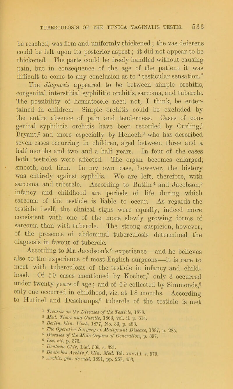 be reacliecl, was firm and uniformly thickened; the vas deferens could be felt upon its posterior aspect; it did not appear to be thickened. The parts could be freely handled without causing pain, but in consequence of the age of the patient it was difficult to come to any conclusion as to “ testicular sensation.” The diagnosis appeared to be between simple orchitis, congenital interstitial syphilitic orchitis, sarcoma, and tubercle. The possibility of htematocele need not, I think, be enter- tained in children. Simple orchitis could be excluded by the entu’e absence of pain and tenderness. Cases of con- genital syphilitic orchitis have been recorded by Curling,^ Bryant,^ and more especially by Henoch,^ who has described seven cases occurrmg in children, aged between three and a half months and two and a half years. In four of the cases both testicles were affected. The organ becomes enlarged, smooth, and firm. In my own case, however, the history was entirely against syphilis. We are left, therefore, with sarcoma and tubercle. According to Butlin^ and Jacobson,® infancy and childhood are periods of life during which sarcoma of the testicle is liable to occur. As regards the testicle itself, the clinical signs were equally, indeed more consistent with one of the more slowly growing forms of sarcoma than with tubercle. The strong suspicion, however, of the presence of abdommal tuberculosis determined the diagnosis hi favour of tubercle. According to Mr. Jacobson’s ® experience—and he believes also to the experience of most English surgeons—it is rare to meet with tuberculosis of the testicle in infancy and child- hood. Of 50 cases mentioned by Kocher,'^ only 3 occurred under twenty years of age ; and of 6 9 collected by Simmonds,® only one occurred in childhood, viz. at 18 months. According to Hutinel and Deschamps,*’ tubercle of the testicle is met ^ Treatise on the Diseases of the Testicle, 1878. 2 Med. Times and Gazette, 1863, vol. ii. p. 614. 3 Berlin, klin. Woch. 1877, No. 33, p. 483. ■* The Operative Surgery of Malignant Disease, 1887, p. 285. ® Diseases of the Male Organs of Generation, p. 397. •' Loc. eit. p. 373. ■ Deutsche Chir. Lief. 605, s. 321. * Deutsches Archivf. klin. Med. Bd. x.x.xviii. s. 579. » Archiv. gen. de mid. 1891, pp. 257, 453,