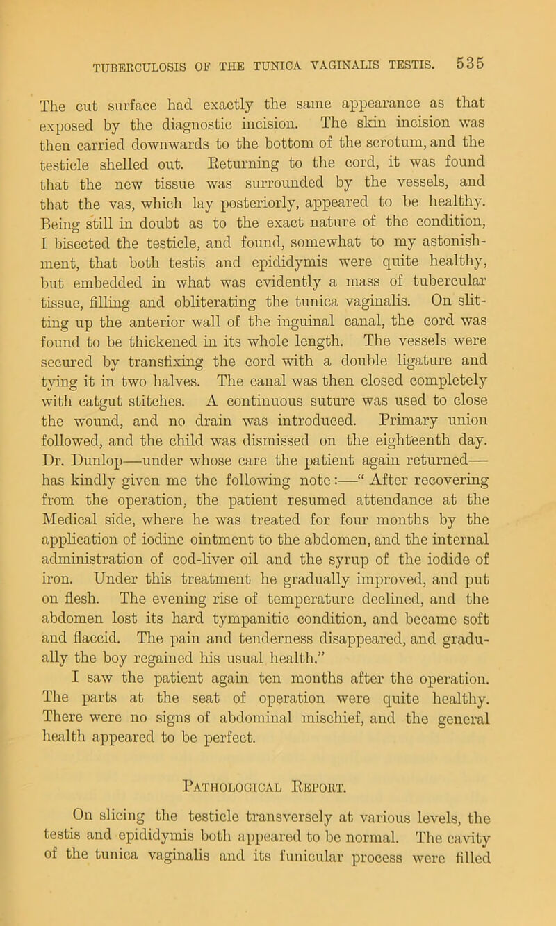 The cut surface had exactly the same appearance as that exposed by the diagnostic incision. The skin incision was then carried downwards to the bottom of the scrotum, and the testicle shelled out. Eeturning to the cord, it was found that the new tissue was surrounded by the vessels, and that the vas, which lay posteriorly, appeared to be healthy. Berne still in doubt as to the exact nature of the condition, I bisected the testicle, and found, somewhat to my astonish- ment, that both testis and epididymis were quite healthy, but embedded in what was evidently a mass of tubercular tissue, filling and obliterating the tunica vaginalis. On slit- ting up the anterior wall of the inguinal canal, the cord was found to he thickened in its whole length. The vessels were secured by transfixing the cord with a double ligature and tying it in two halves. The canal was then closed completely with catgut stitches. A continuous suture was used to close the wound, and no drain was introduced. Primary union followed, and the child was dismissed on the eighteenth day. Dr. Dunlop—under whose care the patient again returned— has kindly given me the following note:—“ After recovering from the operation, the patient resumed attendance at the Medical side, where he was treated for four months by the application of iodine omtment to the abdomen, and the internal administration of cod-liver oil and the syrup of the iodide of iron. Under this treatment he gradually improved, and put on flesh. The evening rise of temperature declined, and the abdomen lost its hard tympanitic condition, and became soft and flaccid. The pain and tenderness disappeared, and gradu- ally the boy regained his usual health.” I saw the patient again ten months after the opei’ation. The parts at the seat of operation were quite healthy. There were no signs of abdominal mischief, and the general health appeared to be perfect. Pathological Eeport. On slicing the testicle transversely at various levels, the testis and epididymis both appeared to be normal. The cavity of the tunica vaginalis and its funicular process were filled