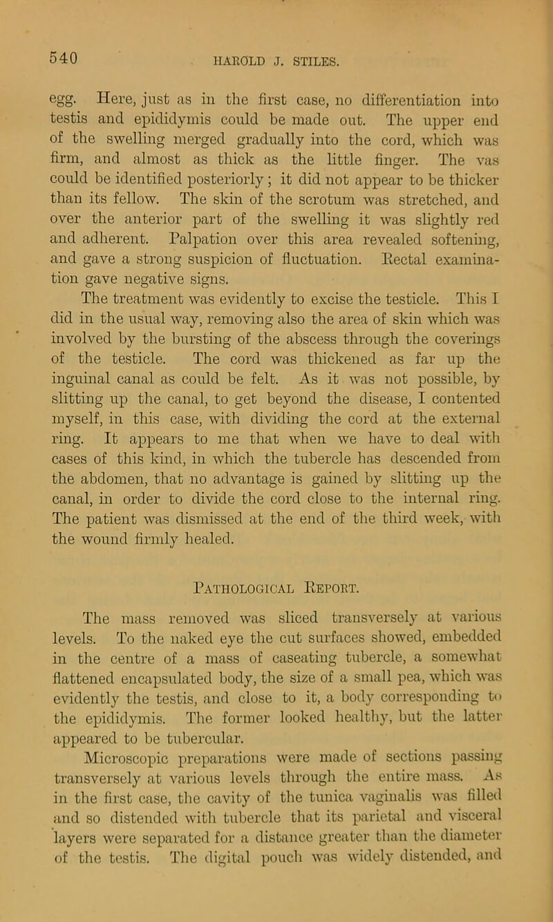 egg. Here, just as in the first case, no differentiation into testis and epididymis could be made out. The upper end of the swelling merged gradually into the cord, which was firm, and almost as thick as the little finger. The vas could be identified posteriorly; it did not appear to be thicker than its fellow. The skin of the scrotum was stretched, and over the anterior part of tlie swelling it was slightly red and adherent. Palpation over this area revealed softenhig, and gave a strong suspicion of fluctuation. Eectal examma- tion gave negative signs. The treatment was evidently to excise the testicle. This I did in the usual way, removing also the area of skin which was involved by the bursting of the abscess through the coveriug.s of the testicle. The cord was thickened as far up the inguinal canal as could be felt. As it was not possible, by slitting up the canal, to get beyond the disease, I contented myself, in this case, with dividing the cord at the external ring. It appears to me that when we have to deal witli cases of this kind, in which the tubercle has descended from the abdomen, that no advantage is gained by slitting up the canal, in order to divide the cord close to the internal ring. The patient was dismissed at the end of the thnd week, witli the wound firmly healed. Pathological Eepoet. The mass removed was sliced transversely at \’arious levels. To the naked eye the cut surfaces showed, embedded in the centre of a mass of caseating tubercle, a somewhat flattened encapsulated body, the size of a small pea, which was evidently the testis, and close to it, a body corresponding to the epididymis. The former looked healthy, but the latter appeared to be tubercular. Microscopic preparations were made of sections passing transversely at various levels through the entii’e mass. As in the first case, the cavity of the tunica vaginalis was filled and so distended with tubercle that its parietal and visceral layers were separated for a distance greater than the diameter of the testis. Tlie digital pouch was widely distended, and