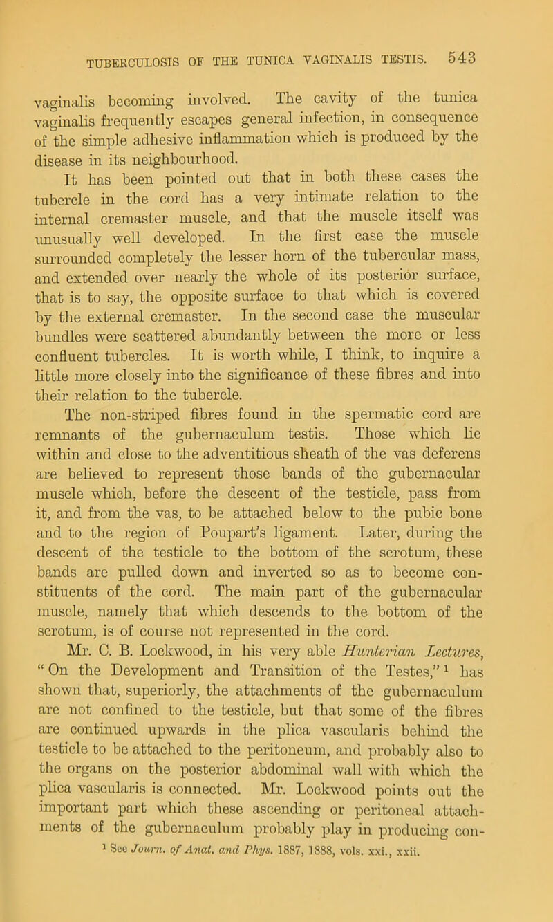 vaginalis becoming involved. The cavity of the tunica vaginalis frequently escapes general infection, in consequence of the simple adhesive inflammation which is produced by the disease in its neighbourhood. It has been pointed out that in both these cases the tubercle in the cord has a very intimate relation to the internal cremaster muscle, and that the muscle itself was imusually well developed. In the first case the muscle surrounded comiDletely the lesser horn of the tubercular mass, and extended over nearly the whole of its posterior surface, that is to say, the opposite surface to that which is covered by the external cremaster. In the second case the muscular bundles were scattered abundantly between the more or less confluent tubercles. It is worth while, I think, to inquire a little more closely into the signiflcance of these flbres and into their relation to the tubercle. The non-striped flbres found in the spermatic cord are renmants of the gubernaculum testis. Those which lie within and close to the adventitious sheath of the vas deferens are beheved to represent those bands of the gubernacular muscle which, before the descent of the testicle, pass from it, and from the vas, to be attached below to the pubic bone and to the region of Poupart’s ligament. Later, during the descent of the testicle to the bottom of the scrotum, these bands are puUed down and inverted so as to become con- stituents of the cord. The main part of the gubernacular muscle, namely that which descends to the bottom of the scrotum, is of course not represented in the cord. Mr. C. B. Lockwood, in his very able Ilimtcrian Lectures, “ On the Development and Transition of the Testes,” ^ has shown that, superiorly, the attachments of the gubernaculum are not confined to the testicle, but that some of the fibres are continued upwards in the plica vascularis behmd the testicle to be attached to the peritoneum, and probably also to the organs on the posterior abdominal wall with which the plica vascularis is connected. Mr. Lockwood points out the important part which these ascending or peritoneal attach- ments of the gubernaculum probably play in producing con- 1 See Journ. of Anat. and Phys, 1887, 1888, vols. xxi., xxii.