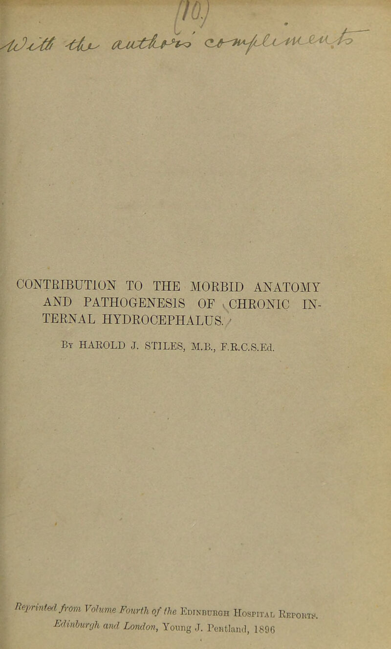 CONTRIBUTION TO THE MORBID ANATOMY AND PATHOGENESIS OF - CHRONIC IN- TERNAL HYDROCEPHALUS. ' By HAEOLD J. S'HLES, M.B., F.R.C.S.Ed. Ueprintefl fi-om Volume Fourih of ilia Edinburgh Hospital Reports, Edinhurfjh and London, Young J. Pentland, 1896