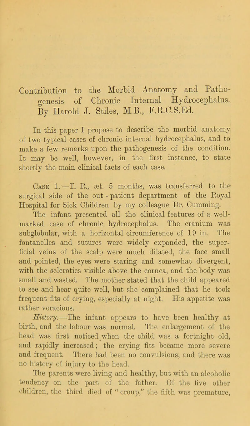 Contribution to the Morbid Anatomy and Patho- genesis of Chronic Internal Hydrocephalus. By Harold J. Stiles, M.B., RR.C.S.Ed. In this paper I propose to describe the morbid anatomy of two typical cases of chronic internal hydrocephalus, and to make a few remarks upon the pathogenesis of the condition. It may be well, however, in the first instance, to state shortly the main chnical facts of each case. Case 1. —T. R, set. 5 months, was transferred to the surgical side of the out - patient department of . the Eoyal Hospital for Sick Children by my colleague Dr. Cumming. The infant presented all the clinical features of a well- marked case of chronic hydrocephalus. The cranium was subglobular, with a horizontal circumference of 19 in. The fontanelles and sutures were widely expanded, the super- ficial veins of the scalp were much dilated, the face small and pointed, the eyes were staring and somewhat divergent, with the sclerotics visible above the cornea, and the body was small and wasted. The mother stated that the child appeared to see and hear quite well, but she complained that he took frequent fits of crying, especially at night. His appetite was rather voracious. History.—The infant appears to have been healthy at birth, and the labour was normal. The enlargement of the head was first noticedyvhen the child was a fortnight old, and rapidly increased; the crying fits became more severe and frequent. There had been no convulsions, and there was no history of injury to the head. The parents were living and healthy, but with an alcoholic tendency on the part of the father. Of the five other children, the third died of “ croup,” the fifth was premature.