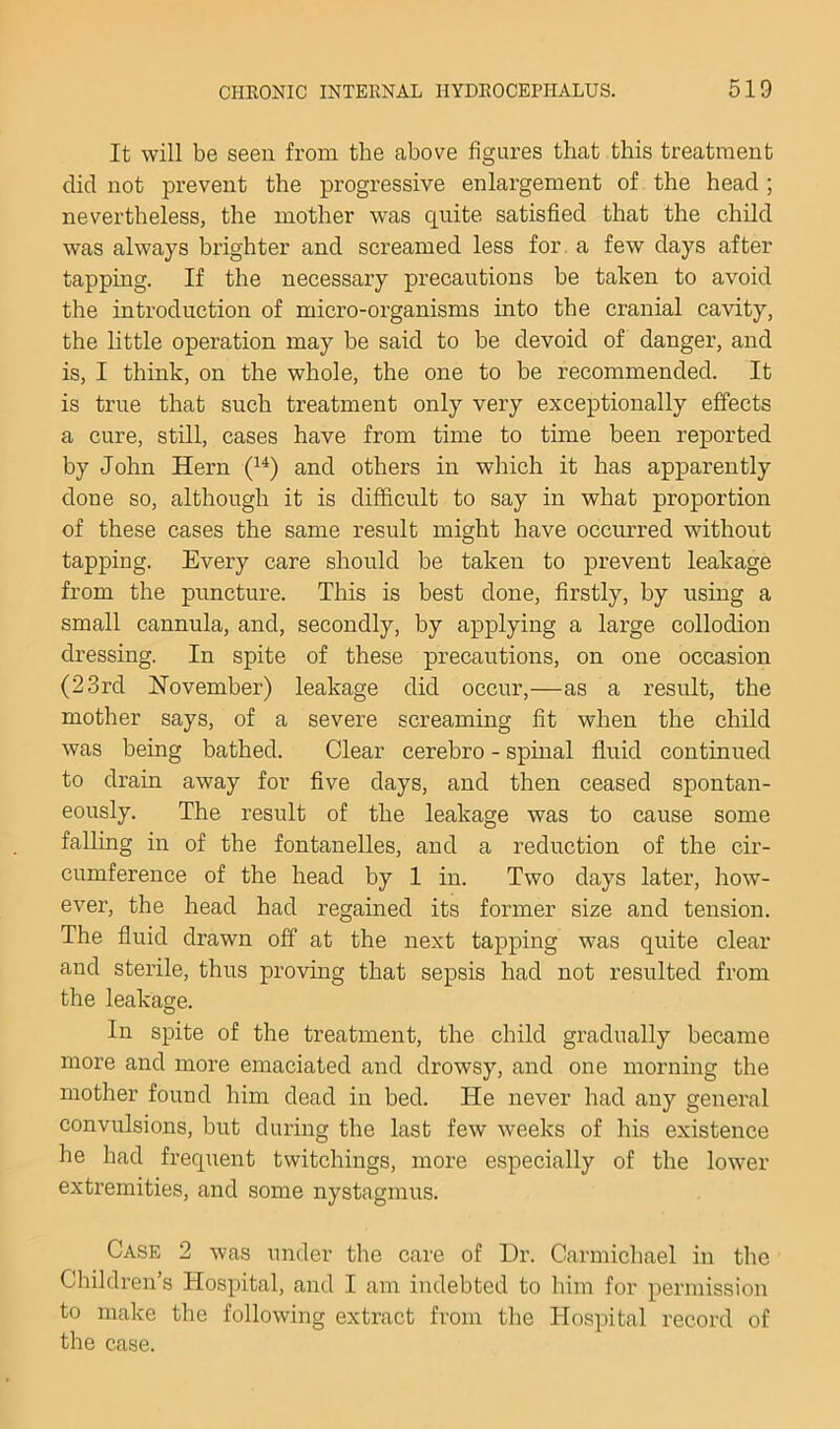 It will be seen from the above figures that this treatment did not prevent the progressive enlargement of the head ; nevertheless, the mother was quite satisfied that the child was always brighter and screamed less for. a few days after tapping. If the necessary precautions be taken to avoid the introduction of micro-organisms into the cranial cavity, the little operation may be said to be devoid of danger, and is, I think, on the whole, the one to be recommended. It is true that such treatment only very exceptionally effects a cure, still, cases have from time to time been reported by John Hern and others in which it has apparently done so, although it is difficult to say in what proportion of these cases the same result might have occurred without tapping. Every care should be taken to prevent leakage from the puncture. This is best done, firstly, by using a small cannula, and, secondly, by applying a large collodion dressing. In spite of these precautions, on one occasion (23rd November) leakage did occur,—as a result, the mother says, of a severe screaming fit when the child was being bathed. Clear cerebro - spinal fluid continued to drain away for five days, and then ceased spontan- eously. The result of the leakage was to cause some falling in of the fontanelles, and a reduction of the cir- cumference of the head by 1 in. Two days later, how- ever, the head had regained its former size and tension. The fluid drawn off at the next tapping was quite clear and sterile, thus proving that sepsis had not resulted from the leakage. In spite of the treatment, the child gradually became more and more emaciated and drowsy, and one morning the mother found him dead in bed. He never had any general convulsions, but during the last few weeks of his existence he had frequent twitchings, more especially of the lower extremities, and some nystagmus. Case 2 was under the care of Dr. Carmichael in the Children’s Hospital, and I am indebted to him for permission to make the following extract from the Hospital record of the case.