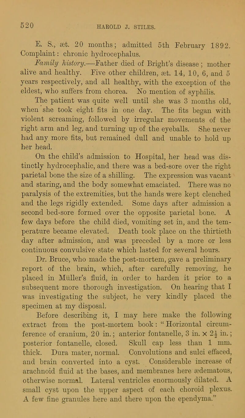 E. S., £Bt. 20 months; admitted 5th February 1892. Complamt; chronic hydrocephalus. Family history.—Father died of Bright’s disease; mother alive and healthy. Five other children, set. 14, 10, 6, and 5 years respectively, and all healthy, with the exception of the eldest, who suffers from chorea. No mention of syphilis. The patient was quite well until she was 3 months old, when she took eight fits in one day. The fits began with violent screaming, followed by irregular movements of the right arm and leg, and turning up of the eyeballs. She never had any more fits, but remained dull and unable to hold up her head. On the child’s admission to Hospital, her head was dis- tmctly hydrocephalic, and there was a bed-sore over the right parietal bone the size of a shilling. The expression was vacant and staring, and the body somewhat emaciated. There was no paralysis of the extremities, but the hands were kept clenched and the legs rigidly extended. Some days after admission a second bed-sore formed over the opposite parietal bone. A few days before the child died, vomiting set in, and the tem- perature became elevated. Death took place on the thirtieth day after admission, and was preceded by a more or less continuous convulsive state which lasted for several hours. Dr. Bruce, who made the post-mortem, gave a preliminary report of the brain, which, after carefully removing, he placed in Muller’s fluid, in order to harden it prior to a subsequent more thorough investigation. On hearmg that I was investigating the subject, he very kindly placed the specimen at my disposal. Before describing it, I may here make the following extract from the post-mortem book: “ Horizontal circum- ference of cranium, 20 in.; anterior fontanelle, 3 in. x 2 i in.; posterior fontanelle, closed. Skull cap less than 1 mm. thick. Dura mater, normal. Convolutions and sulci effaced, and brain converted into a cyst. Considerable increase of arachnoid fluid at the bases, and membranes here a?dematous, otherwise normal. Lateral ventricles enormously dilated. A small cyst upon the upper aspect of each choroid plexus. A few fine gramdes here and there upon the ependyma.”