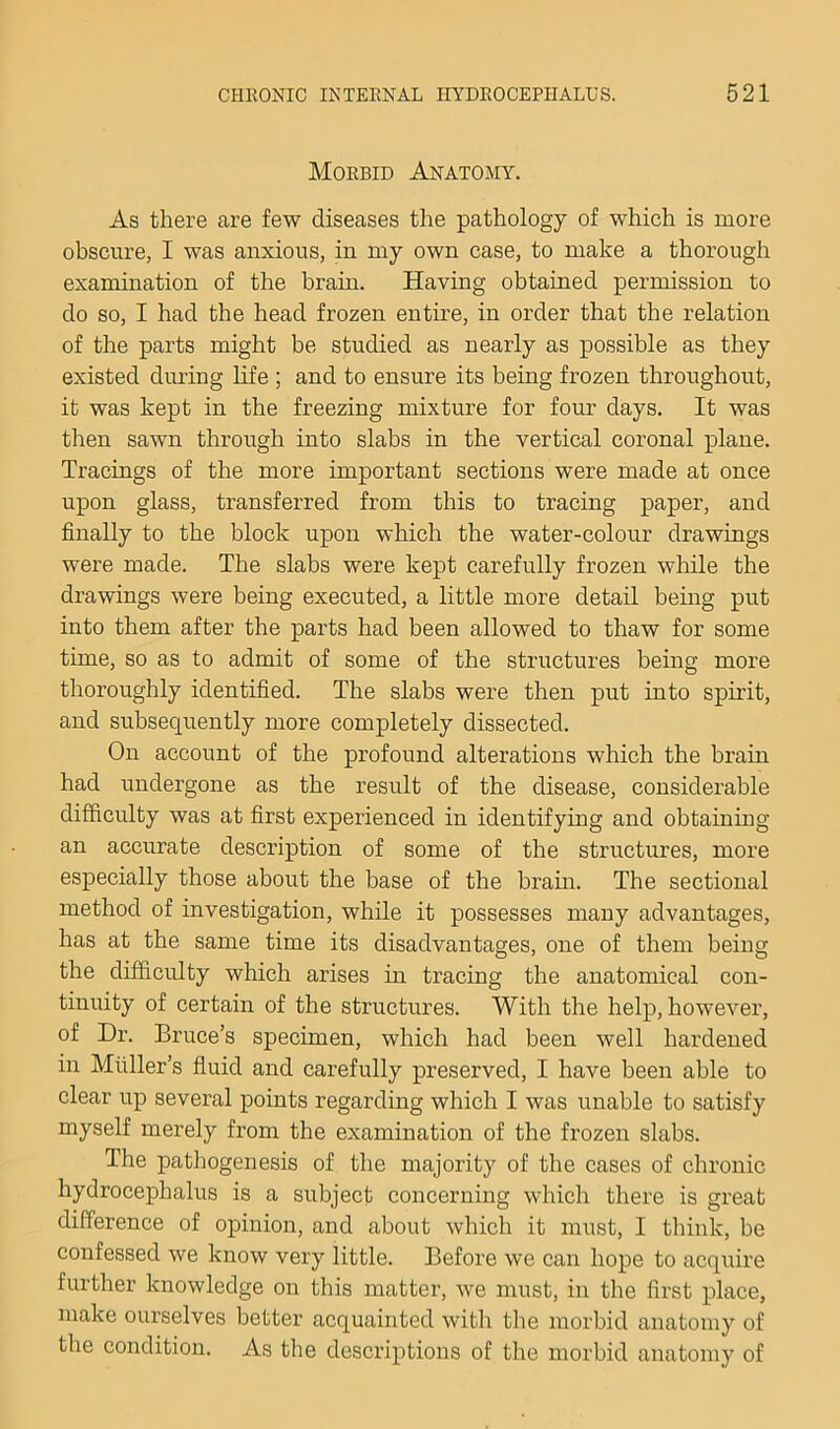 Morbid Anatomy. As there are few diseases the pathology of which is more obscure, I was anxious, in my own case, to make a thorough examination of the brain. Having obtained permission to do so, I had the head frozen entire, in order that the relation of the parts might be studied as nearly as possible as they existed dining hfe ; and to ensure its being frozen throughout, it was kept in the freezing mixture for four days. It was then sawn through into slabs in the vertical coronal plane. Tracings of the more important sections were made at once upon glass, transferred from this to tracing paper, and finally to the block upon which the water-colour drawings were made. The slabs were kept carefully frozen while the drawings were being executed, a little more detail being put into them after the parts had been allowed to thaw for some time, so as to admit of some of the structures being more thoroughly identified. The slabs were then put into spirit, and subsequently more completely dissected. On account of the profound alterations which the brain had undergone as the result of the disease, considerable difficulty was at first experienced in identifying and obtaining an accurate description of some of the structures, more especially those about the base of the brain. The sectional method of investigation, while it possesses many advantages, has at the same time its disadvantages, one of them being the difficulty which arises in tracing the anatomical con- tinuity of certain of the structures. With the help, however, of Dr. Bruce’s specimen, which had been well hardened in Muller’s fluid and carefully preserved, I have been able to clear up several points regarding which I was unable to satisfy myself merely from the examination of the frozen slabs. The pathogenesis of the majority of the cases of chronic hydrocephalus is a subject concerning which there is great difference of opinion, and about which it must, I think, be confessed we know very little. Before we can hope to acquire further knowledge on this matter, we must, in the first place, make ourselves better acquainted with the morbid anatomy of the condition. As the desci'iptions of the morbid anatomy of