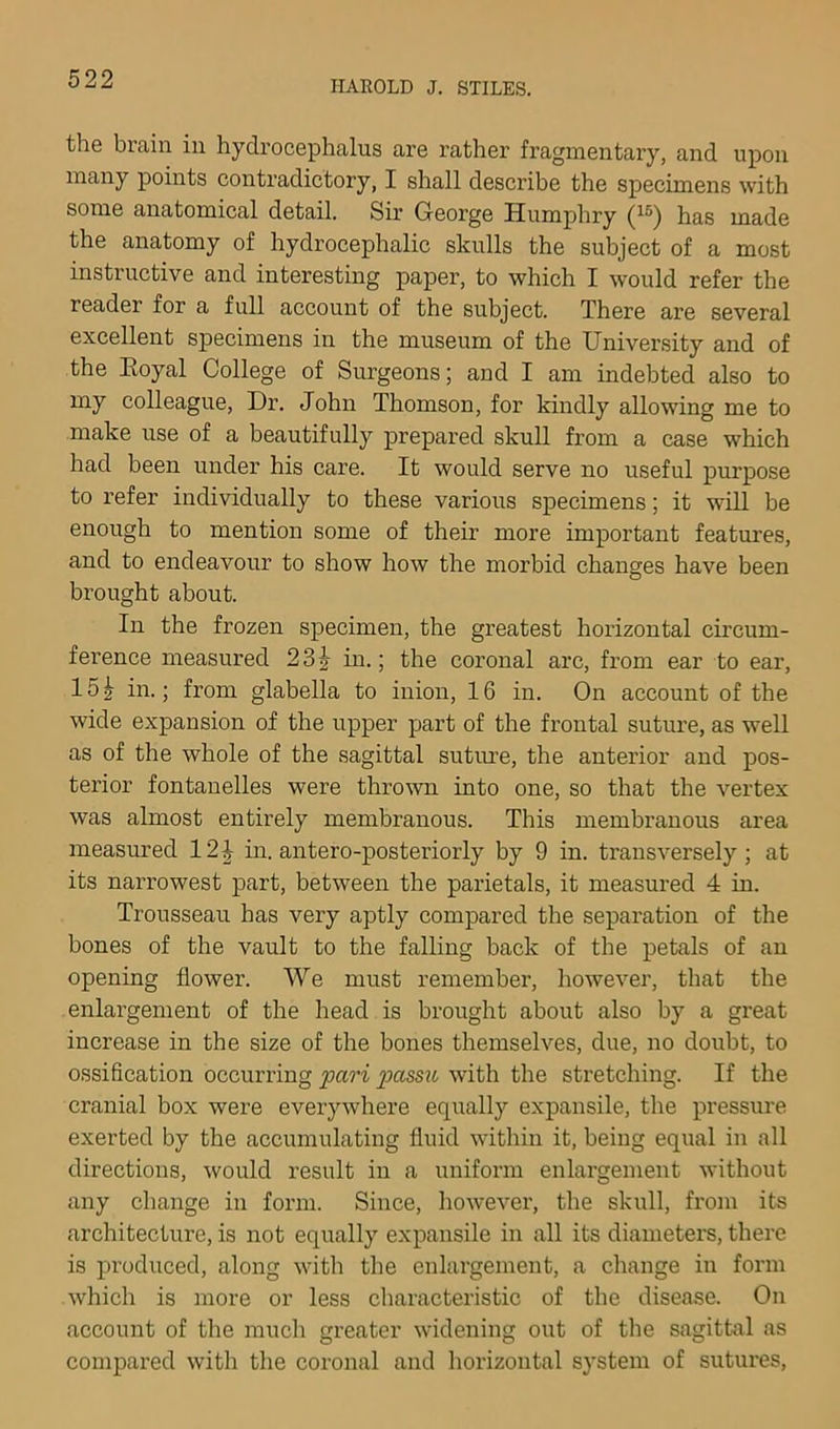 HAROLD J. STILES. the brain in hydrocephalus are rather fragmentary, and upon many points contradictory, I shall describe the specimens with some anatomical detail. Sir George Humphry has made the anatomy of hydrocephalic skulls the subject of a most instructive and interesting paper, to which I would refer the reader for a full account of the subject. There are several excellent specimens in the museum of the University and of the Eoyal College of Surgeons; and I am indebted also to my colleague. Dr. John Thomson, for kindly allowing me to make use of a beautifully prepared skull from a case which had been under his care. It would serve no useful purpose to refer individually to these various specimens; it will be enough to mention some of their more important features, and to endeavour to show how the morbid changes have been brought about. In the frozen specimen, the greatest horizontal circum- ference measured 23J in.; the coronal arc, from ear to ear, 15^ in.; from glabella to inion, 16 in. On account of the wide expansion of the upper part of the frontal suture, as well as of the whole of the sagittal sutiu'e, the anterior and pos- terior fontanelles were thrown into one, so that the vertex was almost entirely membranous. This membranous area measured 12^ in. antero-posteriorly by 9 in. transversely; at its narrowest part, between the parietals, it measured 4 in. Trousseau has very aptly compared the separation of the bones of the vault to the falling back of the petals of an opening flower. We must remember, however, that the enlai-gement of the head is brought about also by a great increase in the size of the bones themselves, due, no doubt, to ossification occurring fari pass^i with the stretching. If the cranial box were everywhere equally expansile, the pressure exerted by the accumulating fluid within it, being equal in all directions, would result in a uniform enlargement without any change in form. Since, however, the skull, from its architecture, is not equally expansile in all its diameters, there is produced, along with the enlargement, a change in form which is more or less characteristic of the disease. On account of the much greater widening out of the sagittal as compared with the coronal and horizontal system of sutures,
