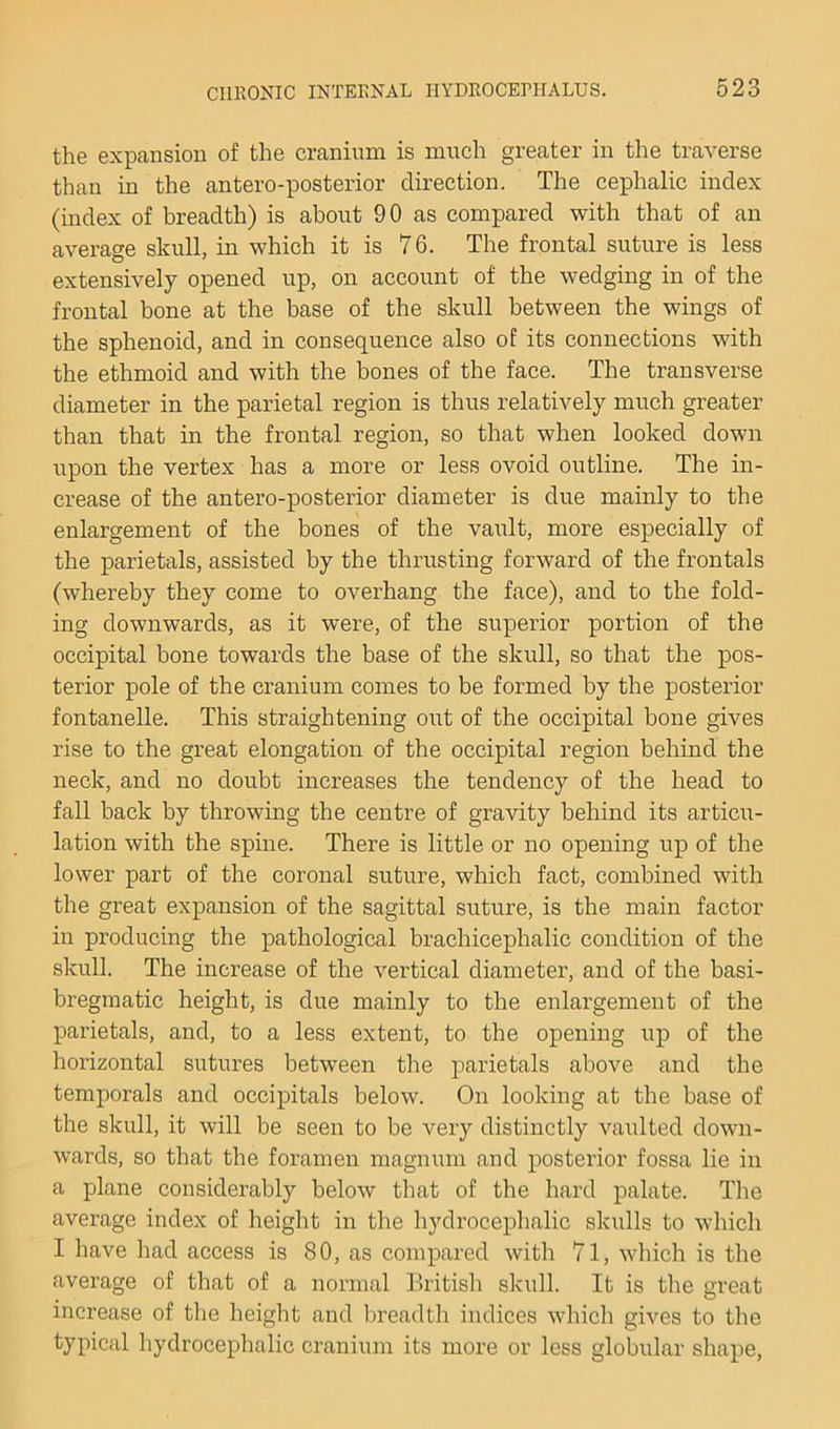 the expansion of the cranium is much greater in the traverse than in the antero-posterior direction. The cephalic index (index of breadth) is about 90 as compared with that of an average skull, in which it is 76. The frontal suture is less extensively opened up, on account of the wedging in of the frontal bone at the base of the skull between the wings of the sphenoid, and in consequence also of its connections with the ethmoid and with the bones of the face. The transverse diameter in the parietal region is thus relatively much greater than that in the frontal region, so that when looked down upon the vertex has a more or less ovoid outline. The in- crease of the antero-posterior diameter is due mainly to the enlargement of the bones of the vault, more especially of the parietals, assisted by the thrusting forward of the frontals (whereby they come to overhang the face), and to the fold- ing downwards, as it were, of the superior portion of the occipital bone towards the base of the skull, so that the pos- terior pole of the cranium comes to be formed by the posterior fontanelle. This straightening out of the occipital bone gives rise to the great elongation of the occipital region behind the neck, and no doubt increases the tendency of the head to fall back by throwing the centre of gravity behind its articu- lation with the spine. There is little or no opening up of the lower part of the coronal suture, which fact, combined with the great expansion of the sagittal suture, is the main factor in producing the pathological brachicephalic condition of the skull. The increase of the vertical diameter, and of the basi- breginatic height, is due mainly to the enlargement of the parietals, and, to a less extent, to the opening up of the horizontal sutures between the parietals above and the temporals and occipitals below. On looking at the base of the skull, it will be seen to be very distinctly vaulted down- wards, so that the foramen magnum and postei’ior fossa lie in a plane considerably below that of the hard palate. The average index of height in the hydrocephalic skulls to which I have had access is 80, as compared with 71, which is the average of that of a normal British skull. It is the great increase of the height and breadth indices which gives to the typical hydrocephalic cranium its more or less globular shape,