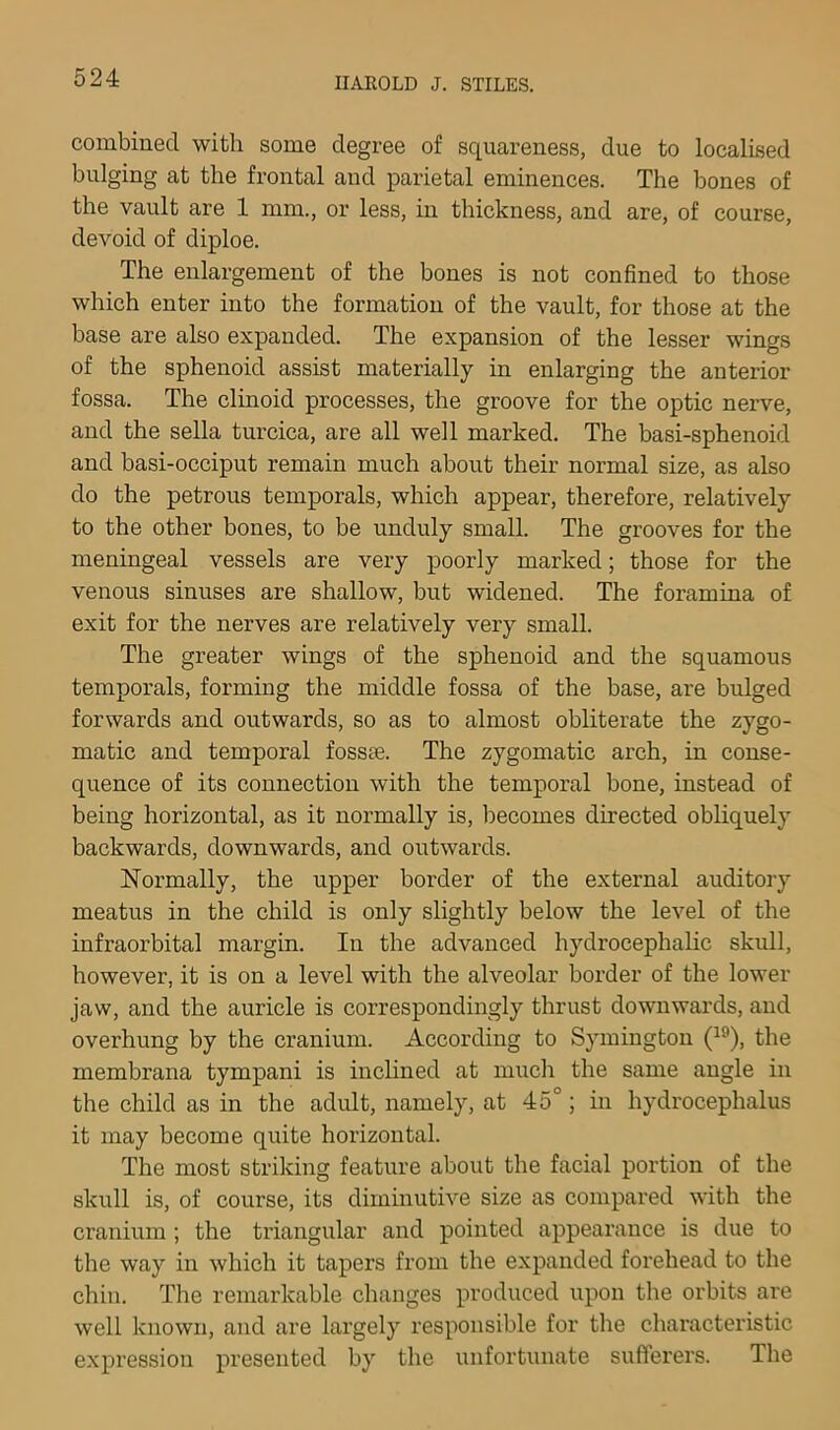 combined with some degree of squareness, due to localised bulging at the frontal and parietal eminences. The bones of the vault are 1 mm., or less, in thickness, and are, of course, devoid of diploe. The enlargement of the bones is not confined to those which enter into the formation of the vault, for those at the base are also expanded. The expansion of the lesser wings of the sphenoid assist materially in enlarging the anterior fossa. The clinoid processes, the groove for the optic nerve, and the sella turcica, are all well marked. The basi-sphenoid and basi-occiput remain much about their normal size, as also do the petrous temporals, which appear, therefore, relatively to the other bones, to be unduly small. The grooves for the meningeal vessels are very poorly marked; those for the venous sinuses are shallow, but widened. The foramina of exit for the nerves are relatively very small. The greater wings of the sphenoid and the squamous temporals, forming the middle fossa of the base, are bulged forwards and outwards, so as to almost obliterate the zygo- matic and temporal fossae. The zygomatic arch, in conse- quence of its connection with the temporal bone, instead of being horizontal, as it normally is, becomes directed obliquely backwards, downwards, and outwards. Normally, the upper border of the external auditory meatus in the child is only slightly below the level of the infraorbital margin. In the advanced hydrocephalic skull, however, it is on a level with the alveolar border of the lower jaw, and the auricle is correspondingly thrust downwards, and overhung by the cranium. According to Symington (^^), the membrana tympani is inclined at much the same angle in the child as in the adult, namely, at 45°; in hydrocephalus it may become quite horizontal. The most striking feature about the facial portion of the skull is, of course, its diminutive size as compared with the cranium ; the tx’iangular and pointed appearance is due to the way in which it tapers from the expanded forehead to the chin. The remarkable changes produced upon the orbits are well known, and are largely responsible for tlie characteristic expression presented by the unfortunate sufferers. The