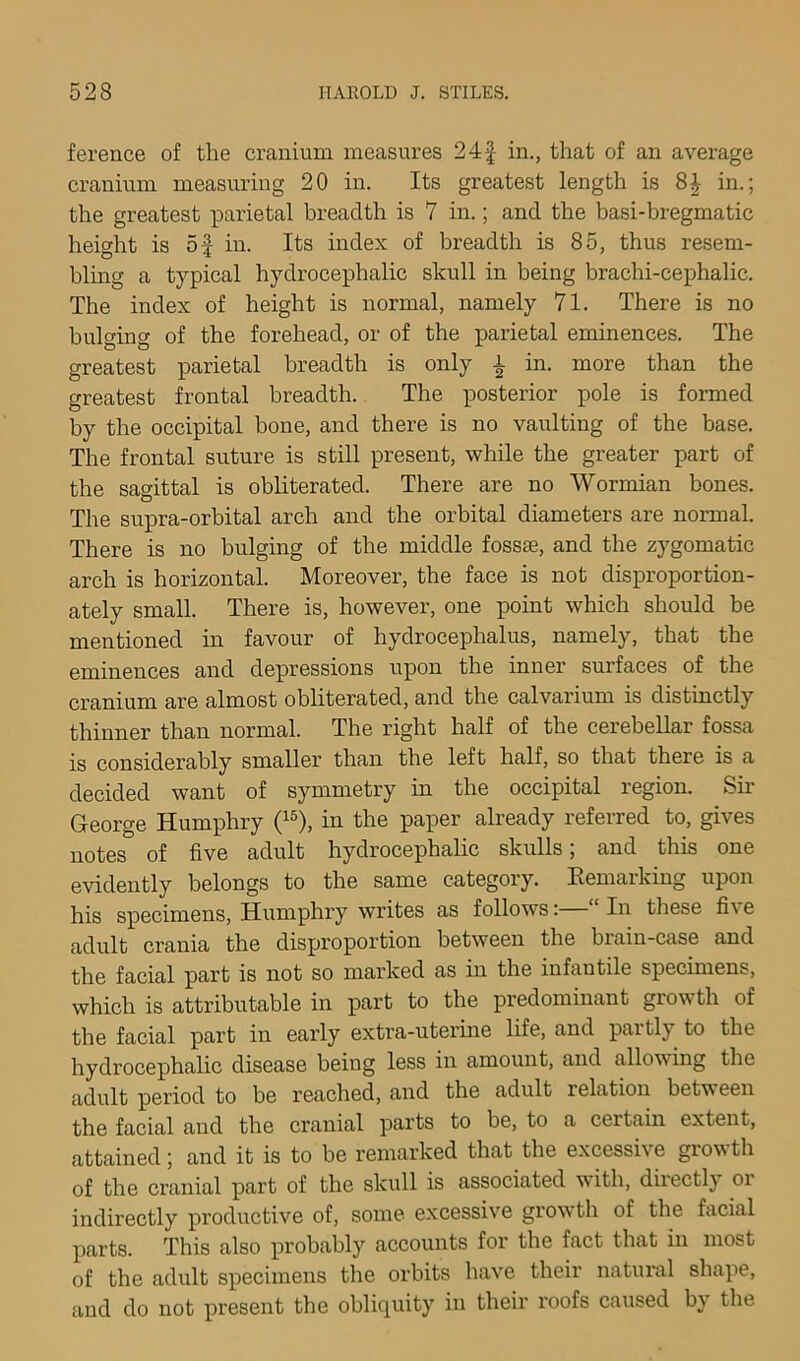 ference of the cranium measures 24f in., that of an average cranium measuring 20 in. Its greatest length is in.; the greatest parietal breadth is 7 in.; and the basi-bregmatic height is of in. Its index of breadth is 85, thus resem- bling a typical hydrocephalic skull in being brachi-cephalic. The index of height is normal, namely 71. There is no bulging of the forehead, or of the parietal eminences. The greatest parietal breadth is only a in. more than the greatest frontal breadth. The posterior pole is formed by the occipital bone, and there is no vaulting of the base. The frontal suture is still present, while the greater part of the sagittal is obliterated. There are no Wormian bones. The supra-orbital arch and the orbital diameters are normal. There is no bulging of the middle fossae, and the zygomatic arch is horizontal. Moreover, the face is not disproportion- ately small. There is, however, one point which should be mentioned in favour of hydrocephalus, namely, that the eminences and depressions upon the inner surfaces of the cranium are almost obliterated, and the calvarium is distinctly thinner than normal. The right half of the cerebellar fossa is considerably smaller than the left half, so that there is a decided want of symmetry in the occipital region. Sir George Humphry (^®), in the paper already referred to, gives notes of five adult hydrocephalic skulls; and this one evidently belongs to the same category. Eemarking upon his specimens, Humphry writes as follows: In these five adult crania the disproportion between the brain-case and the facial part is not so marked as in the infantile specimens, which is attributable in part to the predominant growth of the facial part in early extra-uterine life, and partly to the hydrocephalic disease being less in amount, and allowing the adult period to be reached, and the adult relation between the facial and the cranial parts to be, to a certain extent, attained; and it is to be remarked that the excessive grov th of the cranial part of the skull is associated vith, diiectl) oi indirectly productive of, some excessive growth of the facial parts. This also probably accounts for the fact that in most of the adult specimens the orbits have their natural shape, and do not present the obliquity in their roofs caused by the