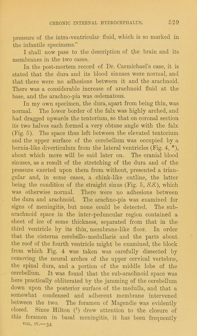 pressure of the intra-veiitricular fluid, which is so marked iu the infantile specimens.” I shall now pass to the description of the brain and its membranes in the two cases. In the post-mortem record of Dr. Carmichael’s case, it is stated that the dura and its blood sinuses were normal, and that there were no adhesions between it and the arachnoid. There was a considerable increase of arachnoid fluid at the base, and the arachno-pia was oedematous. In my own specimen, the dura, apart from being thin, was normal. The lower border of the falx was highly arched, and had dragged upwards the tentorium, so that on coronal section its two halves each formed a very obtuse angle with the falx (Fig. 5). The space thus left between the elevated tentorium and the upper surface of the cerebellum was occupied by a hernia-like diverticulnm from the lateral ventricles (Fig. 4, *), about which more will be said later on. The cranial blood sinuses, as a result of the stretching of the dura and of the pressure exerted upon them from without, presented a trian- gular and, in some cases, a chink-like outline, the latter being the condition of the straight sinus (Fig. 5, S.S.), which was otherwise normal. There were no adhesions between the dura and arachnoid. The arachno-pia was examined for signs of meningitis, but none could be detected. The sub- arachnoid space in the inter-peduncular region contained a sheet of ice of some thickness, separated from that in the third ventricle by its thin, membrane-like floor. In order that the cisterna cerebello-medullaris and the parts about the roof of the fourth ventricle might be examined, the block from which Fig. 4 was taken was carefully dissected by removing the neural arches of the upper cervical vertebrm, the spinal dura, and a portion of the middle lobe of the cerebellum. It was found that the sub-arachnoid space was here practically obliterated by the jamming of the cerebellum down upon the posterior surface of the medulla, and that a somewhat condensed and adherent membrane intervened between the two. The foramen of Magendie was evidently closed. Since Hilton (^) drew attention to the closure of this foramen in basal meningitis, it has been frequently VOL. IV.—34