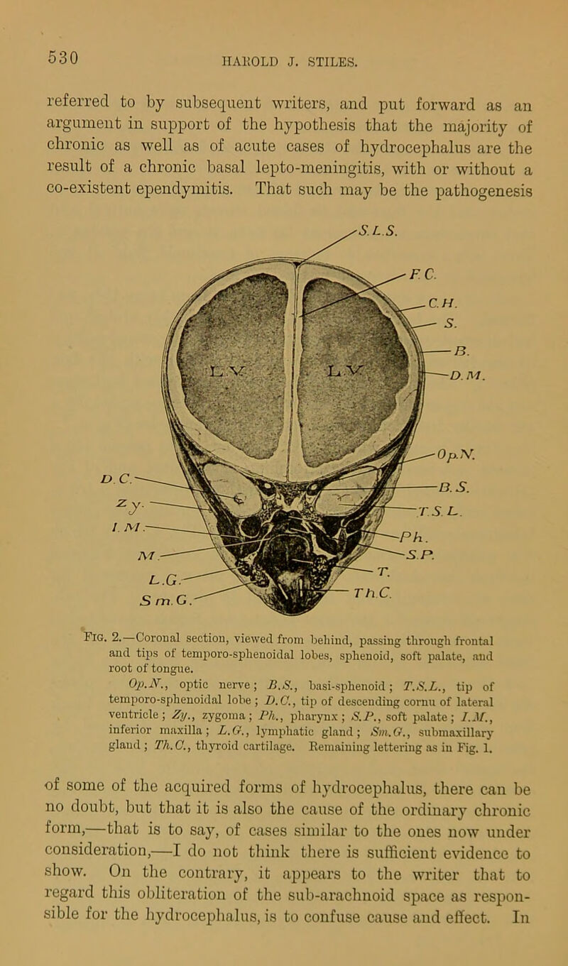 referred to by subsequent writers, and put forward as an argument in support of the hypothesis that the majority of chronic as well as of acute cases of hydrocephalus are the result of a chronic basal lepto-meningitis, with or without a co-existent ependymitis. That such may be the pathogenesis Fig. 2.—Coronal section, viewed from beliiud, passing through frontal and tips oi temporo-sphenoidal lobes, sphenoid, soft palate, and root of tongue. Op.N., ojitic nerve; B.S., basi-sphenoid; T.S.L., tip of temporo-sphenoidal lobe ; D.C., tip of descending cornu of lateral ventricle; Zy., zygoma; Ph., pharynx; S.P., soft palate; I.M., inferior maxilla; L.G., lymphatic gland; Sm.O., submaxillary glaud ; Th.C., thyroid cartilage. Remaining lettering as iu Fig. 1. of some of the acquired forms of hydrocephalus, there can be no doubt, but that it is also the cause of the ordinary chronic form,—that is to say, of cases similar to the ones now under consideration,—I do not think there is sufficient evidence to show. On the contrary, it appears to the writer that to regard this oblitez’ation of the sub-arachnoid space as respon- sible for the hydrocephalus, is to confuse cause and effect. In