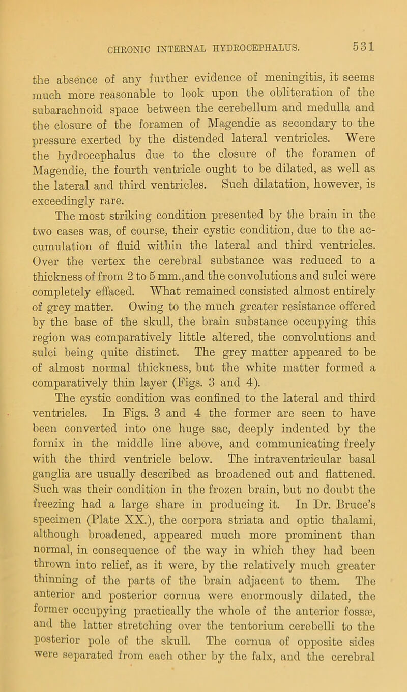 the absence of any further evidence of meningitis, it seems much more reasonable to look upon the obliteration of the subarachnoid space between the cerebellum and medulla and the closure of the foramen of Magendie as secondary to the pressure exerted by the distended lateral ventricles. Were the hydrocephalus due to the closure of the foramen of Magendie, the fourth ventricle ought to be dilated, as well as the lateral and third ventricles. Such dilatation, however, is exceedingly rare. The most striking condition presented by the brain in the two cases was, of course, their cystic condition, due to the ac- cumulation of fluid within the lateral and third ventricles. Over the vertex the cerebral substance was reduced to a thickness of from 2 to 5 mm.,and the convolutions and sulci were completely effaced. What remained consisted almost entirely of grey matter. Owing to the much greater resistance offered by the base of the skull, the brain substance occupying this region was comparatively little altered, the convolutions and sulci being quite distinct. The grey matter appeared to be of almost normal thickness, but the white matter formed a comparatively thin layer (Figs. 3 and 4). The cystic condition was confined to the lateral and third ventricles. In Figs. 3 and 4 the former are seen to have been converted into one huge sac, deeply indented by the fornix in the middle line above, and communicating freely with the third ventricle below. The intraventricular basal ganglia are usually described as broadened out and flattened. Such was their condition in the frozen brain, but no doubt the freezing had a large share in producing it. In Dr. Bruce’s specimen (Plate XX.), the corpora striata and optic thalami, although broadened, appeared much more prominent than normal, in consequence of the way in which they had been thrown into relief, as it were, by the relatively much greater thinning of the parts of the brain adjacent to them. The anterior and posterior cornua were enormously dilated, the former occupying practically the whole of the anterior fossm, and the latter stretching over the tentorium cerebelli to the posterior pole of the skull. The cornua of opposite sides were separated from each other by the falx, and the cerebral
