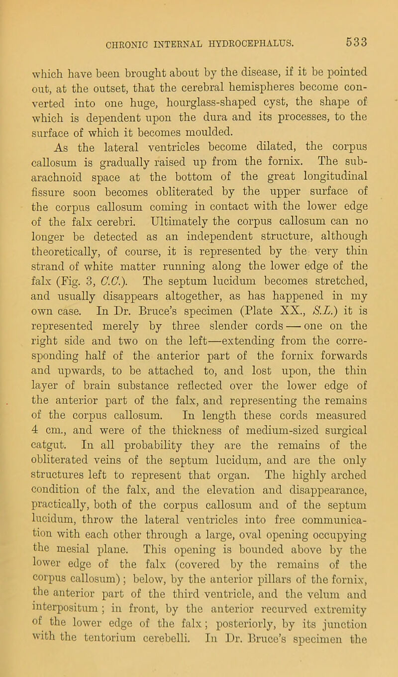 which heave been brought about by the disease, if it be pointed out, at the outset, that the cerebral hemispheres become con- verted into one huge, hourglass-shaped cyst, the shape of which is dependent upon the dura and its processes, to the surface of which it becomes moulded. As the lateral ventricles become dilated, the corpus callosum is gradually raised up from the fornix. The sub- arachnoid space at the bottom of the great longitudinal fissure soon becomes obliterated by the upper surface of the corpus callosum coming in contact with the lower edge of the falx cerebri. Ultimately the corpus callosum can no longer be detected as an independent structure, although theoretically, of course, it is represented by the very thin strand of white matter running along the lower edge of the falx (Fig. 3, G.G.). The septum lucidum becomes stretched, and usually disappears altogether, as has happened in my own case. In Dr. Bruce’s specimen (Plate XX., S.L.) it is represented merely by three slender cords — one on the right side and two on the left—extending from the corre- sponding half of the anterior part of the fornix forwards and upwards, to be attached to, and lost upon, the thin layer of brain substance reflected over the lower edge of the anterior part of the falx, and representing the remaius of the corpus callosum. In length these cords measured 4 cm., and were of the thickness of medium-sized surgical catgut. In all probability they are the remains of the obliterated veins of the septum lucidum, and are the only structures left to represent that organ. The highly arched condition of the falx, and the elevation and disappearance, practically, both of the corpus callosum and of the septum lucidum, throw the lateral ventricles into free communica- tion with each other through a large, oval opening occupying the mesial plane. This opening is bounded above by the lower edge of the falx (covered by the remains of the corpus callosum); below, by the anterior pillars of the fornix, the anterior part of the third ventricle, and the velum and interpositum ; in front, by the anterior recurved extremity of the lower edge of the falx; posteriorly, by its junction with the tentorium cerebelli. In Dr. Bruce’s specimen the
