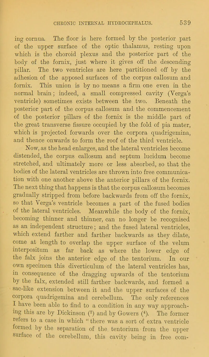 ing cornua. The floor is here formed by the posterior part of the upper surface of the optic thalamus, resting upon which is the choroid plexus and the posterior part of the body of the fornix, just where it gives off the descending pillar. The two ventricles are here partitioned off by the adhesion of the apposed surfaces of the corpus callosum and fornix. This union is by no means a firm one even in the normal braui; indeed, a small compressed cavity (Verga’s ventricle) sometimes exists between the two. Beneath the posterior part of the corpus callosum and the commencement of the posterior pillars of the fornix is the middle part of the great transverse fissure occupied by the fold of pia mater, which is projected forwards over the corpora quadrigemina, and thence onwards to form the roof of the third ventricle. Now, as the head enlarges, and the lateral ventricles become distended, the corpus callosum and septum lucidum become stretched, and ultimately more or less absorbed, so that the bodies of the lateral ventricles are thrown into free communica- tion with one another above the anterior pillars of the fornix. The next thing that happens is that the corpus callosum becomes gradually stripped from before backwards from off the fornix, so that Verga’s ventricle becomes a part of the fused bodies of the lateral ventricles. Meanwhile the body of the fornix, becoming thinner and thinner, can no longer be recognised as an independent structure; and the fused lateral ventricles, which extend farther and farther backwards as they dilate, come at length to overlap the upper surface of the velum interpositum as far back as where the lower edge of the falx joins the anterior edge of the tentorium. In our own specimen this diverticulum of the lateral ventricles has, in consequence of the dragging upwards of the tentorium by the falx, extended still farther backwards, and formed a sac-like extension between it and the upper surfaces of the corpora quadrigemina and cerebellum. The only references I have been able to find to a condition in any way approach- ing this are by Dickinson (^) and by Gowers ('^). The former refers to a case in which “ there was a sort of extra ventricle formed by the separation of the. tentorium from the upper surface of the cerebellum, this cavity being in free com-