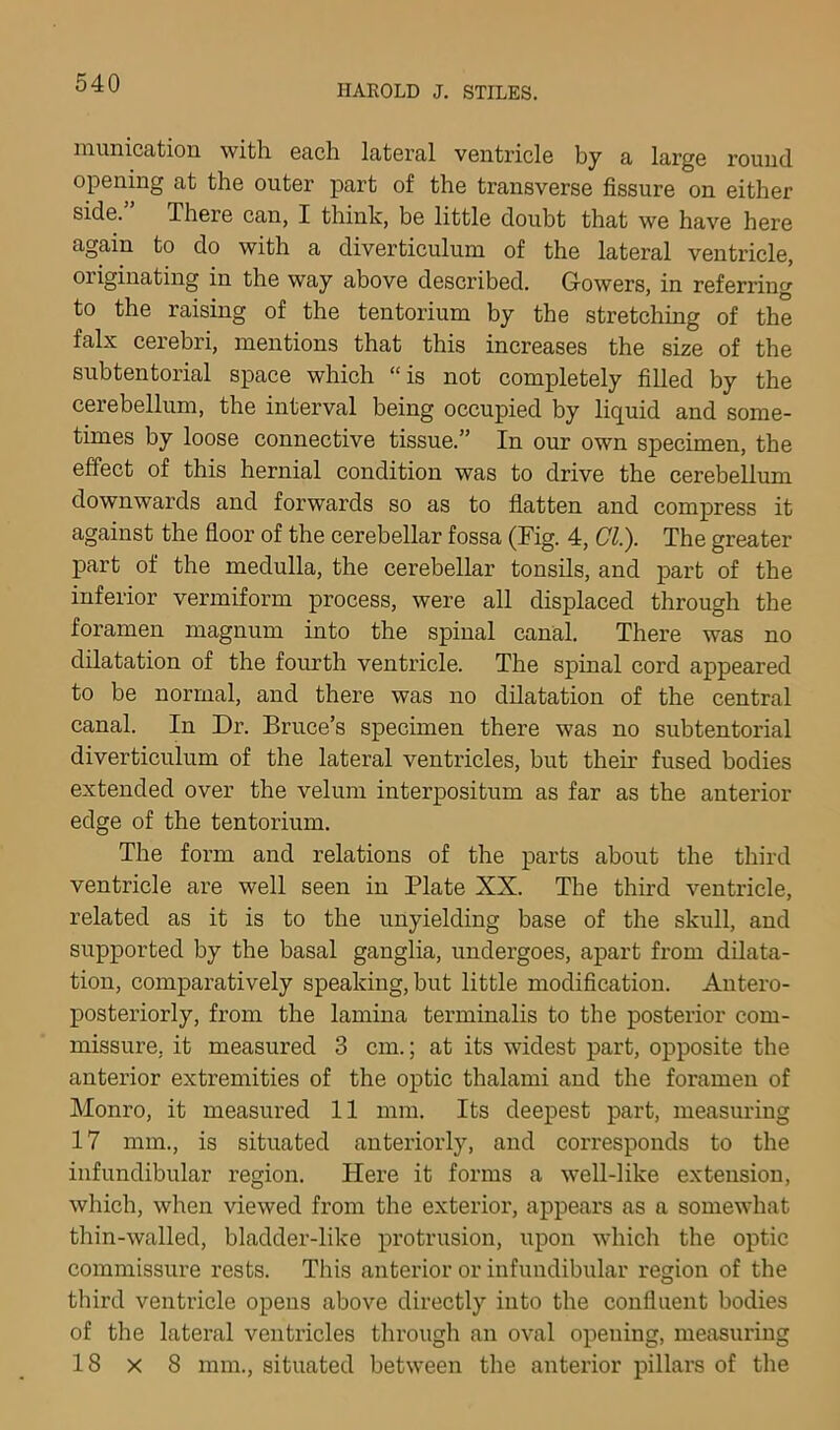 inunication with each lateral ventricle by a large round opening at the outer part of the transverse fissure on either side. There can, I think, be little doubt that we have here again to do with a diverticulum of the lateral ventricle, originating in the way above described. Gowers, in referring to the raising of the tentorium by the stretching of the falx cerebri, mentions that this increases the size of the subtentorial space which “is not completely filled by the cerebellum, the interval being occupied by liquid and some- times by loose connective tissue.” In our own specimen, the effect of this hernial condition was to drive the cerebellum downwards and forwards so as to flatten and comj)ress it against the floor of the cerebellar fossa (Fig. 4, CT.). The greater part of the medulla, the cerebellar tonsils, and part of the inferior vermiform process, were all displaced through the foramen magnum into the spinal canal. There was no dilatation of the fourth ventricle. The spinal cord appeared to be normal, and there was no dilatation of the central canal. In Dr. Bruce’s specimen there was no subtentorial diverticulum of the lateral ventricles, but then’ fused bodies extended over the velum interpositum as far as the anterior edge of the tentorium. The form and relations of the parts about the third ventricle are well seen in Plate XX. The third ventricle, related as it is to the unyielding base of the skull, and supported by the basal ganglia, undergoes, apart from dilata- tion, comparatively speaking, but little modification. Antero- posteriorly, from the lamina terminalis to the posterior com- missure, it measured 3 cm.; at its widest part, opposite the anterior extremities of the optic thalami and the foramen of Monro, it measured 11 mm. Its deepest part, measuring 17 mm., is situated anteriorly, and corresponds to the infundibular region. Here it forms a well-like extension, which, when viewed from the exterior, appears as a somewhat thin-walled, bladder-like protrusion, upon which the optic commissure rests. This anterior or infundibular region of the third ventricle opens above directly into the confluent bodies of the lateral ventricles through an oval opening, measuring 18 X 8 mm., situated between the anterior pillars of the