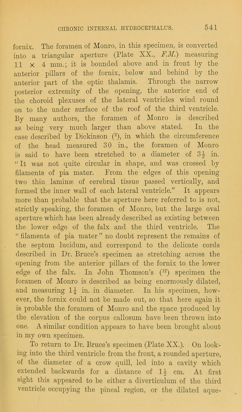 fornix. The foramen of Monro, in this specimen, is converted into a triangular aperture (Plate XX., F.M.) measuring 11 X 4 mm.; it is bounded above and in front by the anterior pillars of the fornix, below and behind by the anterior part of the optic thalamis. Through the narrow posterior extremity of the opening, the anterior end of the choroid plexuses of the lateral ventricles wind round on to the imder surface of the roof of the third ventricle. By many authors, the foramen of Monro is described as being very much larger than above stated. In the case described by Dickinson (^), in which the circumference of the head measured 30 in., the foramen of Monro is said to have been stretched to a diameter of in. “ It was not qrdte circular in shape, and was crossed by filaments of pia mater. From the edges of this opening two thm laminae of cerebral tissue passed vertically, and formed the inner wall of each lateral ventricle.” It appears more than probable that the aperture here referred to is not, strictly speaking, the foramen of Monro, but the large oval aperture which has been already described as existing between the lower edge of the falx and the third ventricle. The “ filaments of pia mater ” no doubt represent the remains of the septum lucidum, and correspond to the delicate cords described in Dr. Bruce’s specimen as stretching across the opening from the anterior pillars of the fornix to the lower edge of the falx. In John Thomson’s specimen the foramen of Monro is described as being enormously dilated, and measuring 1;^ in. in diameter. In his specimen, how- ever, the fornix could not be made out, so that here again it is probable the foramen of Monro and the space produced by the elevation of the corpus callosum have been thrown into one. A similar condition appears to have been brought about in my own specimen. To return to Dr. Bruce’s specimen (Plate XX.). On look- ing into the third ventricle from the front, a rounded aperture, of the diameter of a crow quill, led into a cavity which extended backwards for a distance of 1 i cm. At first sight this appeared to be either a diverticulum of the third ventricle occupying the pineal region, or the dilated aque-