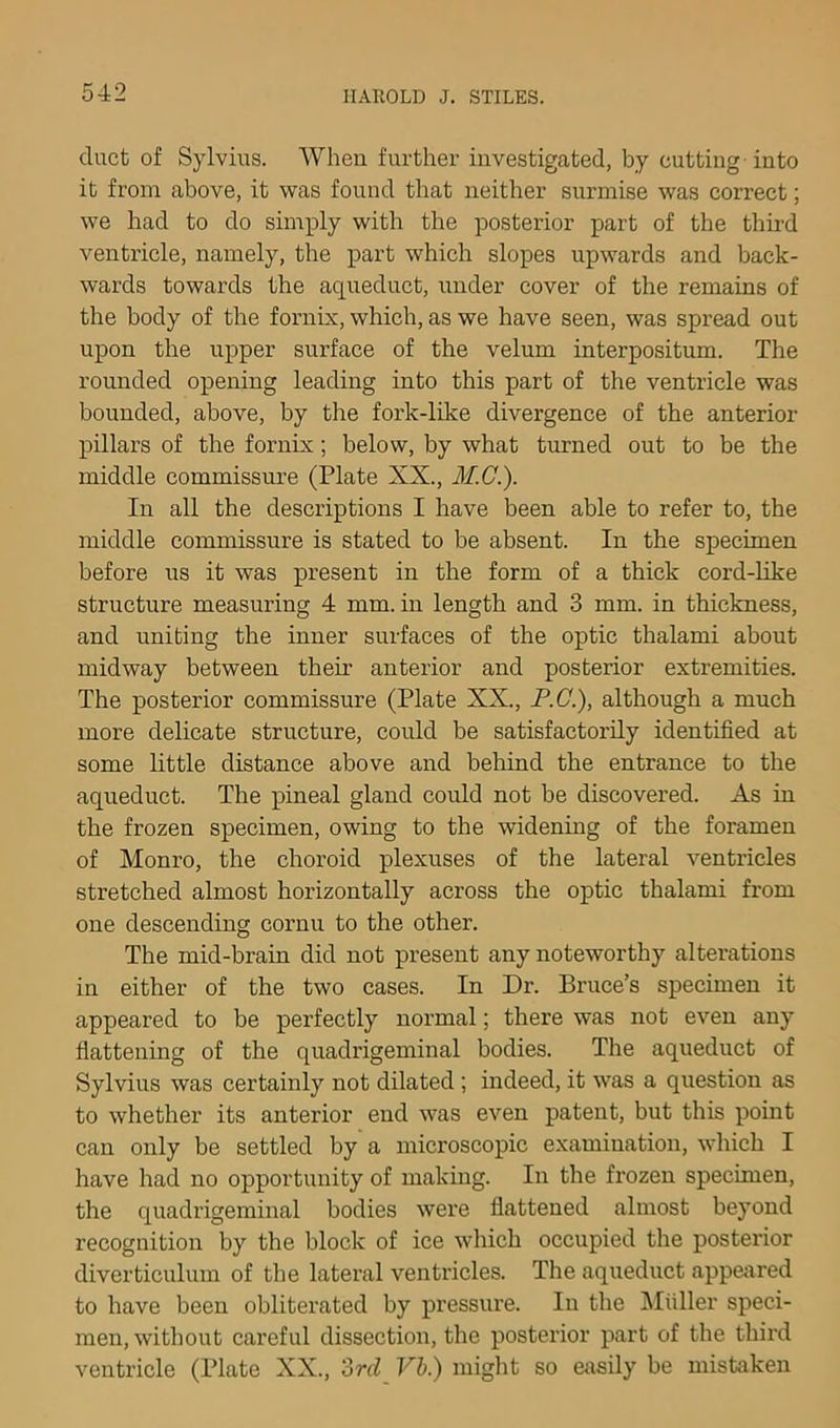 duct of Sylvius. When further investigated, by cutting-into it from above, it was found that neither surmise was correct; we had to do simply with the posterior part of the thu-d ventricle, namely, the part which slopes upwards and back- wards towards the aqueduct, under cover of the remains of the body of the fornix, which, as we have seen, was spread out upon the upper surface of the velum interpositum. The rounded opening leading into this part of the ventricle was bounded, above, by the fork-like divergence of the anterior pillars of the fornix; below, by what turned out to be the middle commissure (Plate XX., M.G.). In all the descriptions I have been able to refer to, the middle commissure is stated to be absent. In the specimen before us it was present in the form of a thick cord-hke structure measuring 4 mm. in length and 3 mm. in thickness, and uniting the inner surfaces of the optic thalami about midway between their anterior and posterior extremities. The posterior commissure (Plate XX., P.C.), although a much more delicate structure, could be satisfactorily identified at some little distance above and behind the entrance to the aqueduct. The pineal gland could not be discovered. As in the frozen specimen, owing to the widening of the foramen of Monro, the choroid plexuses of the lateral ventricles stretched almost horizontally across the optic thalami from one descending cornu to the other. The mid-brain did not present any noteworthy alterations in either of the two cases. In Dr. Bruce’s specimen it appeared to be perfectly normal; there was not even any fiattening of the quadrigeminal bodies. The aqueduct of Sylvius was certainly not dilated; indeed, it was a question as to whether its anterior end was even patent, but this pomt can only be settled by a microscopic examination, which I have had no opportunity of making. In the frozen specimen, the quadrigeminal bodies were fiattened almost beyond recognition by the block of ice which occupied the posterior diverticulum of the lateral ventricles. The aqueduct appejired to have been obliterated by pressure. In the IMuller speci- men, without careful dissection, the posterior part of the third ventricle (Plate XX., ord Vb.) might so easily be mistaken