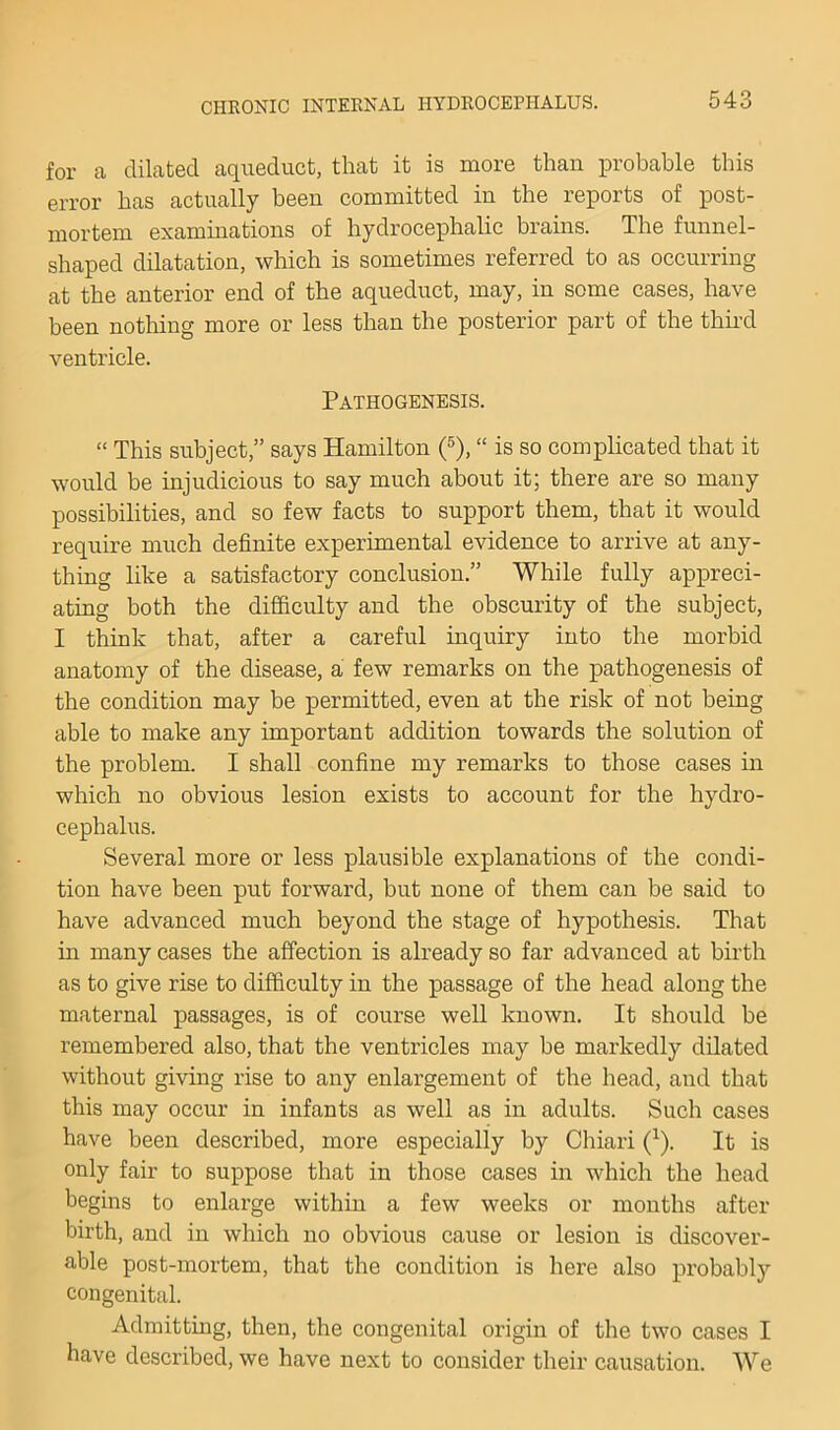 for a dilated aqueduct, that it is more than probable this error has actually been committed in the reports of post- mortem examinations of hydrocephalic brahis. The funnel- shaped dilatation, which is sometimes referred to as occurring at the anterior end of the aqueduct, may, in some cases, have been notliing more or less than the posterior part of the third ventricle. Pathogenesis. “ This subject,” says Hamilton 0, “ is so complicated that it would be injudicious to say much about it; there are so many possibilities, and so few facts to support them, that it would require much definite experimental evidence to arrive at any- thing like a satisfactory conclusion.” While fully appreci- ating both the difficulty and the obscurity of the subject, I think that, after a careful inquiry into the morbid anatomy of the disease, a few remarks on the pathogenesis of the condition may be permitted, even at the risk of not being able to make any important addition towards the solution of the problem. I shall confine my remarks to those cases in which no obvious lesion exists to account for the hydro- cephalus. Several more or less plausible explanations of the condi- tion have been put forward, but none of them can be said to have advanced much beyond the stage of hypothesis. That in many cases the affection is already so far advanced at birth as to give rise to difficulty in the passage of the head along the maternal passages, is of course well known. It should be remembered also, that the ventricles may be markedly dilated without giving rise to any enlargement of the head, and that this may occur in infants as well as in adults. Such cases have been described, more especially by Chiari (^). It is only fair to suppose that in those cases in which the head begins to enlarge within a few weeks or months after birth, and in which no obvious cause or lesion is discover- able post-mortem, that the condition is here also probably congenital. Admitting, then, the congenital origin of the two cases I have described, we have next to consider their causation. We