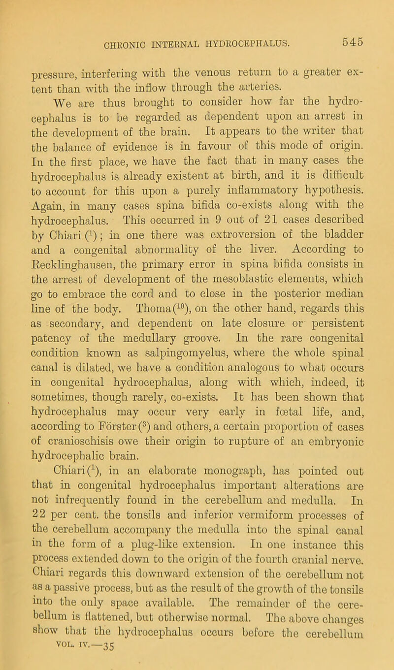 pressure, interfering with the venous return to a greater ex- tent than with the inflow through the arteries. We are thus brought to consider how far the hydro- cephalus is to be regarded as dependent upon an arrest in the development of the bram. It appears to the writer that the balance of evidence is in favour of this mode of origin. In the first place, we have the fact that in many cases the hydrocephalus is already existent at birth, and it is difficult to account for this upon a purely inflammatory hypothesis. Again, in many cases spina bifida co-exists along with the hydrocephalus. This occurred in 9 out of 21 cases described by Chiari (^); in one there was extroversion of the bladder and a congenital abnormality of the liver. According to Eecklinghausen, the primary error in spina bifida consists in the arrest of development of the mesoblastic elements, which go to embrace the cord and to close in the posterior median line of the body. Thoma(^°), on the other hand, regards this as secondary, and dependent on late closure or persistent patency of the medullary groove. In the rare congenital condition known as salpingomyelus, where the whole spinal canal is dilated, we have a condition analogous to what occurs in congenital hydrocephalus, along with which, indeed, it sometimes, though rarely, co-exists. It has been shown that hydrocephalus may occur very early in foetal life, and, according to Forster (^) and others, a certain proportion of cases of cranioschisis owe their origin to rupture of an embryonic hydrocephalic brain. Chiari (^), in an elaborate monograph, has pointed out that in congenital hydrocephalus important alterations are not infrequently found in the cerebellum and medulla. In 22 per cent, the tonsils and inferior vermiform processes of the cerebellum accompany the medulla into the spinal canal in the form of a plug-like extension. In one instance this process extended down to the origin of the fourth cranial nerve. Chiari regards this downward extension of the cerebellum not as a passive process, but as the result of the growth of the tonsils into the only space available. The remainder of the cere- bellum is flattened, but otherwise normal. The above changes show that the hydrocephalus occurs before the cerebellum VOL. IV.—35