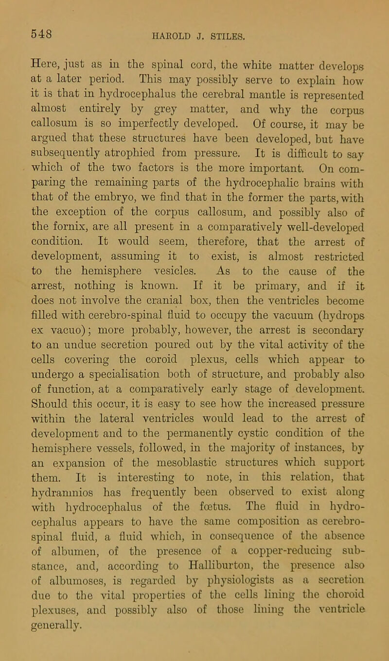 Here, just as in the spinal cord, the white matter develops at a later period. This may possibly serve to explain how it is that in hydrocephalus the cerebral mantle is represented almost entirely by grey matter, and why the corpus callosum is so imperfectly developed. Of course, it may be argued that these structures have been developed, but have subsequently atrophied from pressure. It is difficult to say which of the two factors is the more important. On com- paring the remaining parts of the hydrocephalic brains with that of the embryo, we find that in the former the parts, with the exception of the corpus callosum, and possibly also of the fornix, are all present in a comparatively well-developed condition. It would seem, therefore, that the arrest of development, assuming it to exist, is almost restricted to the hemisphere vesicles. As to the cause of the arrest, nothing is known. If it be primary, and if it does not involve the cranial box, then the ventricles become filled with cerebro-spinal fluid to occupy the vacuum (hydrops ex vacuo); more probably, however, the arrest is secondary to an undue secretion poured out by the vital activity of the cells covering the coroid plexus, cells which appear to undergo a specialisation both of structure, and probably also of function, at a comparatively early stage of development. Should this occur, it is easy to see how the increased pressui’e within the lateral ventricles would lead to the arrest of development and to the permanently cystic condition of the hemisphere vessels, followed, in the majority of instances, by an expansion of the mesoblastic structures which support them. It is interesting to note, in this relation, that hydramnios has frequently been observed to exist along with hydrocephalus of the fcetus. The fluid in hydro- cephalus appears to have the same composition as cerebro- spinal fluid, a fluid which, in consequence of the absence of albumen, of the presence of a copper-reducing sub- stance, and, according to Halliburton, the presence also of albumoses, is regarded by physiologists as a secretion due to the vital properties of the cells lining tlie choroid plexuses, and possibly also of those lining the ventricle generally.