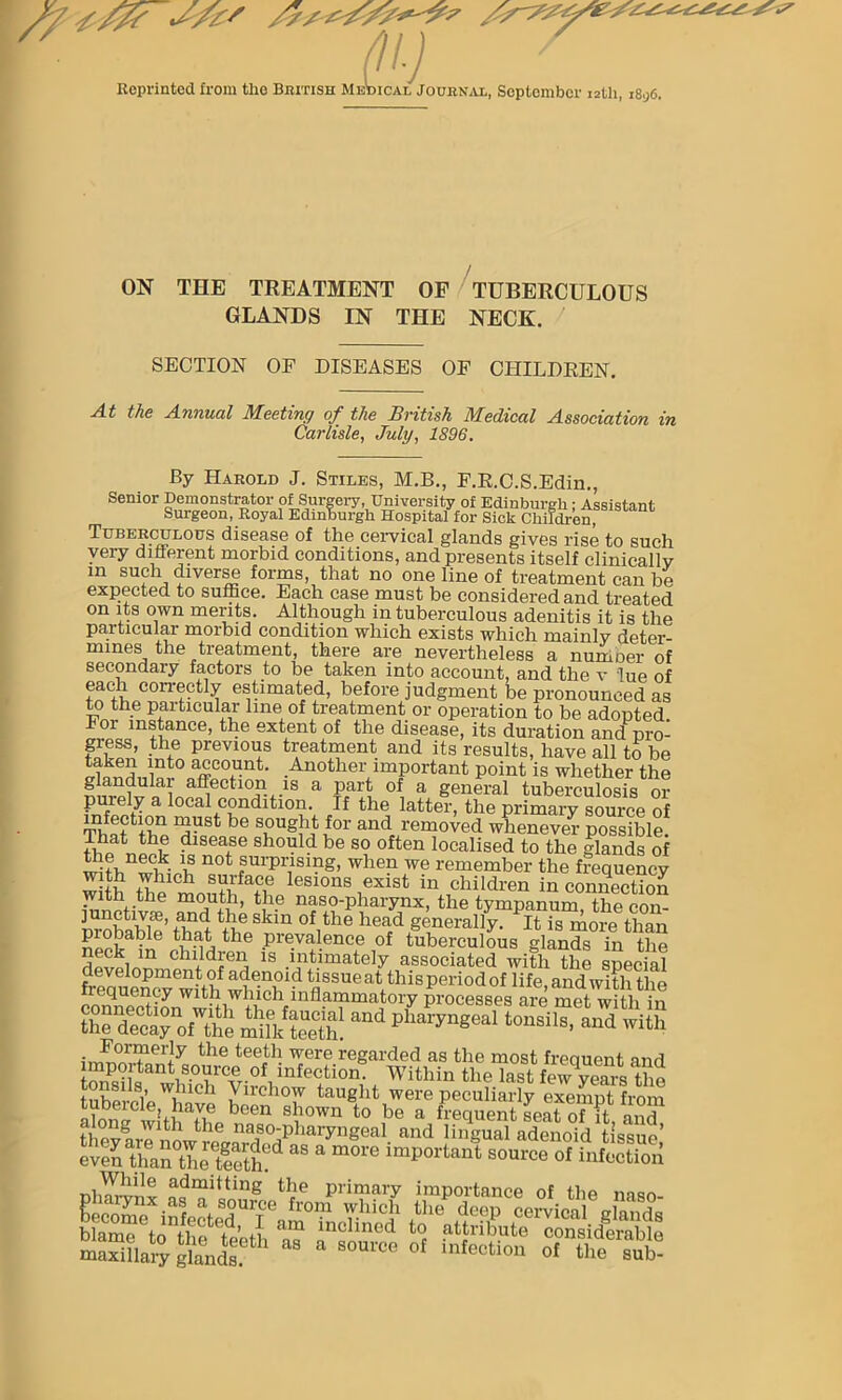 Reprinted from the British Musical Journal, September 12th, i8g6. ON THE TREATMENT OF TUBERCULOUS GLANDS IN THE NECK. SECTION OF DISEASES OF CHILDREN. At the Annual Meeting of the British Medical Association in Carlisle, July, 1896. By Harold J. Stiles, M.B., F.R.C.S.Edin., Senior Demonstrator of Surgery, University of Edinburgh; Assistant Surgeon, Royal Edinburgh Hospital for Sick Children, Tuberculous disease of the cervical glands gives rise to such very different morbid conditions, and presents itself clinicallv m su?h, diverse forms, that no one line of treatment can be expected to suffice. Each case must be considered and treated on its own merits. Although in tuberculous adenitis it is the particular morbid condition which exists which mainly deter- mines the treatment, there are nevertheless a number of secondary factors to be taken into account, and the v lue of each correctly estimated, before judgment be pronounced as to the particular line of treatment or operation to be adopted For instance, the extent of the disease, its duration andpro- gress, the previous treatment and its results, have all to be ffi?ndnlRi°Sunt' .^o^er important point is whether the glandulai affection is a part of a general tuberculosis or purely a local condition. If the latter, the primary source of That bo n^St be S;°Ug!1i /or andt removed whenever possible. That the disease should be so often localised to the glands of 2 iunwik- n n0t ^’Prising, when we remember the frequency w th lesions exist in children in connection with the mouth, the naso-pharynx, the tympanum, the con- junctivse, and the skm of the head generally. It is more than npptable uj the Prevalence of tuberculous glands in the neck m children is intimately associated with the special development of adenoid tissue at this period of life, and with the processes are met with in the decaff the mtt Sh PhaiTngeal tonsils’ and with himoj^nt^ource^Miifectiom^Whliin^tlie^astSew^yeai'slhe tubercle “hive u'a'll“Fta“e,ll'were peculiarly exempt from even*tlfan°theleethC^ ‘ m0M ^ceTinlSSS steL^gjjs^ a“ ~ * “