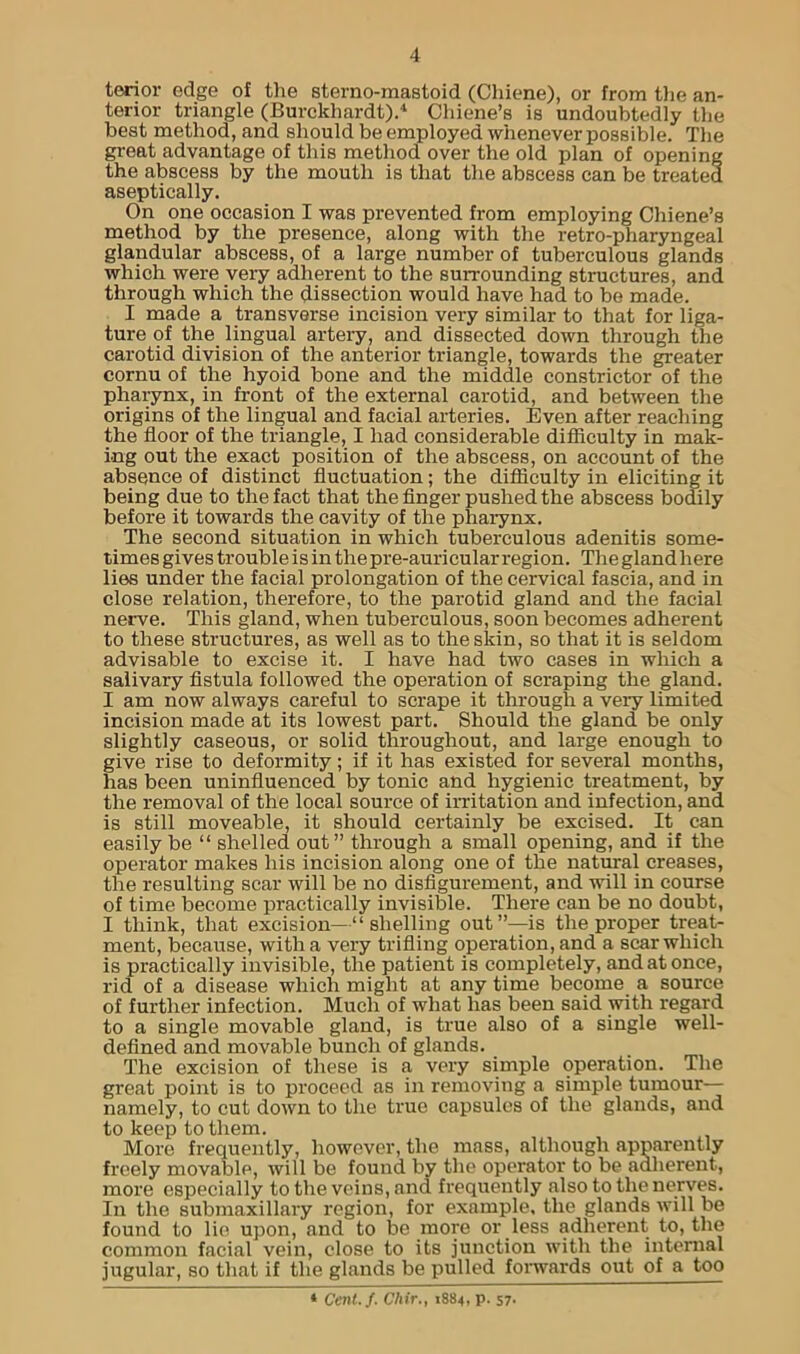 terior edge of the sterno-mastoid (Chiene), or from the an- terior triangle (Burckhardt).4 Chiene’s is undoubtedly the best method, and should be employed whenever possible. The great advantage of this method over the old plan of opening the abscess by the mouth is that the abscess can be treated aseptically. On one occasion I was prevented from employing Chiene’s method by the presence, along with the retro-pharyngeal glandular abscess, of a large number of tuberculous glands which were very adherent to the surrounding structures, and through which the dissection would have had to be made. I made a transverse incision very similar to that for liga- ture of the lingual artery, and dissected down through the carotid division of the anterior triangle, towards the greater cornu of the hyoid bone and the middle constrictor of the pharynx, in front of the external carotid, and between the origins of the lingual and facial arteries. Even after reaching the floor of the triangle, I had considerable difficulty in mak- ing out the exact position of the abscess, on account of the absence of distinct fluctuation ; the difficulty in eliciting it being due to the fact that the finger pushed the abscess bodily before it towards the cavity of the pharynx. The second situation in which tuberculous adenitis some- times gives trouble is in thepre-auricular region. Theglandhere lies under the facial prolongation of the cervical fascia, and in close relation, therefore, to the parotid gland and the facial nerve. This gland, when tuberculous, soon becomes adherent to these structures, as well as to thesldn, so that it is seldom advisable to excise it. I have had two cases in which a salivary fistula followed the operation of scraping the gland. I am now always careful to scrape it through a very limited incision made at its lowest part. Should the gland be only slightly caseous, or solid throughout, and large enough to give rise to deformity; if it has existed for several months, has been uninfluenced by tonic and hygienic treatment, by the removal of the local source of irritation and infection, and is still moveable, it should certainly be excised. It can easily be “ shelled out ” through a small opening, and if the operator makes his incision along one of the natural creases, the resulting scar will be no disfigurement, and will in course of time become practically invisible. There can be no doubt, I think, that excision—“ shelling out”—is the proper treat- ment, because, with a very trifling operation, and a scar which is practically invisible, the patient is completely, and at once, rid of a disease which might at any time become a source of further infection. Much of what has been said with regard to a single movable gland, is true also of a single well- defined and movable bunch of glands. The excision of these is a very simple operation. The great point is to proceed as in removing a simple tumour— namely, to cut down to the true capsules of the glands, and to keep to them. More frequently, however, the mass, although apparently freely movable, will be found by the operator to be adherent, more especially to the veins, and frequently also to the nerves. In the submaxillary region, for example, the glands will be found to lie upon, and to be more or less adherent to, the common facial vein, close to its junction with the internal jugular, so that if the glands be pulled forwards out of a too * Cent./. Chir., 1S84, p. 57.