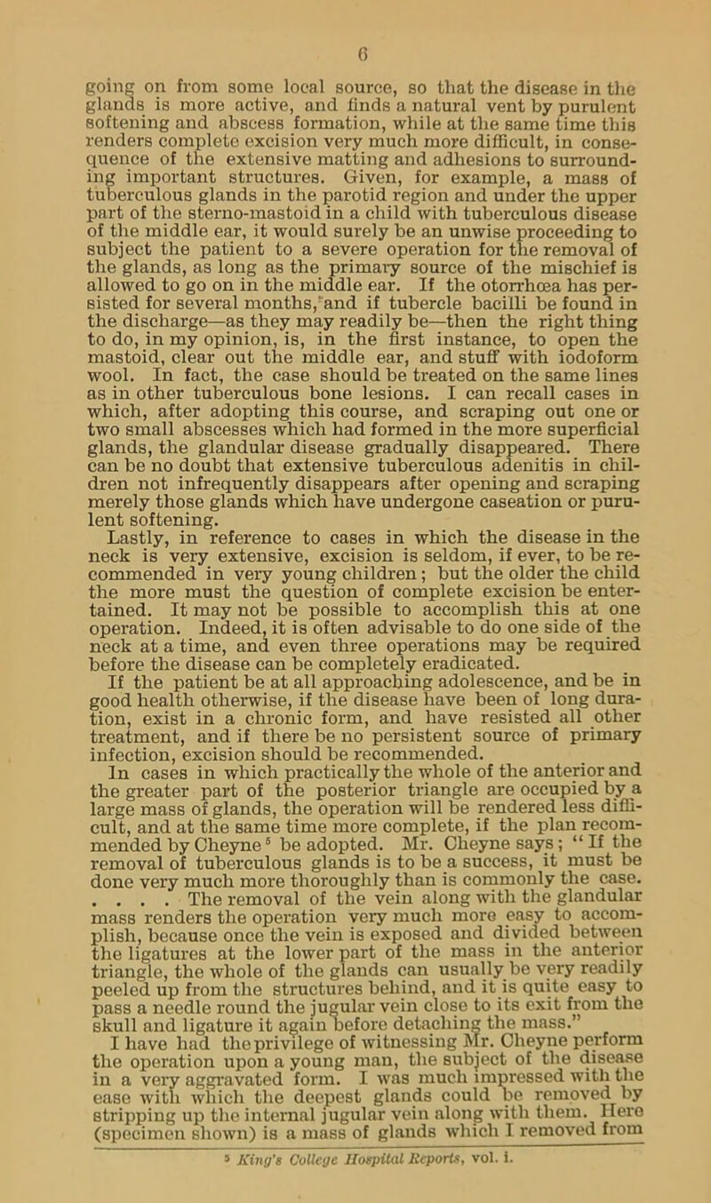 G going on from some local source, so that the disease in the glands is more active, and finds a natural vent by purulent softening and abscess formation, while at the same time this renders complete excision very much more difficult, in conse- quence of the extensive matting and adhesions to surround- ing important structures. Given, for example, a mass of tuberculous glands in the parotid region and under the upper part of the sterno-mastoid in a child with tuberculous disease of the middle ear, it would surely be an unwise proceeding to subject the patient to a severe operation for the removal of the glands, as long as the primai-y source of the mischief is allowed to go on in the middle ear. If the otorrhosa has per- sisted for several months,'and if tubercle bacilli be found in the discharge—as they may readily be—then the right thing to do, in my opinion, is, in the first instance, to open the mastoid, clear out the middle ear, and stuff with iodoform wool. In fact, the case should be treated on the same lines as in other tuberculous bone lesions. I can recall cases in which, after adopting this course, and scraping out one or two small abscesses which had formed in the more superficial glands, the glandular disease gradually disappeared. There can be no doubt that extensive tuberculous adenitis in chil- dren not infrequently disappears after opening and scraping merely those glands which have undergone caseation or puru- lent softening. Lastly, in reference to cases in which the disease in the neck is very extensive, excision is seldom, if ever, to be re- commended in very young children ; but the older the child the more must the question of complete excision be enter- tained. It may not be possible to accomplish this at one operation. Indeed, it is often advisable to do one side of the neck at a time, and even three operations may be required before the disease can be completely eradicated. If the patient be at all approaching adolescence, and be in good health otherwise, if the disease have been of long dura- tion, exist in a chronic form, and have resisted all other treatment, and if there be no persistent source of primary infection, excision should be recommended. In cases in which practically the whole of the anterior and the greater part of the posterior triangle are occupied by a large mass of glands, the operation will be rendered less diffi- cult, and at the same time more complete, if the plan recom- mended by Cheyne6 be adopted. Mr. Cheyne says; “If the removal of tuberculous glands is to be a success, it must be done very much more thoroughly than is commonly the case. . . . . The removal of the vein along with the glandular mass renders the operation very much more easy to accom- plish, because once the vein is exposed and divided between the ligatures at the lower part of the mass in the anterior triangle, the whole of the glands can usually be very readily peeled up from the structures behind, and it is quite easy to pass a needle round the jugular vein close to its exit from the skull and ligature it again before detaching the mass.” I have had the privilege of witnessing Mr. Cheyne perform the operation upon a young man, the subject of the disease in a very aggravated form. I was much impressed with the ease with which the deepest glands could be removed by stripping up the internal jugular vein along with them. Here (specimen shown) is a mass of glands which I removed from 5 King's College Hospital Reports, vol. i.