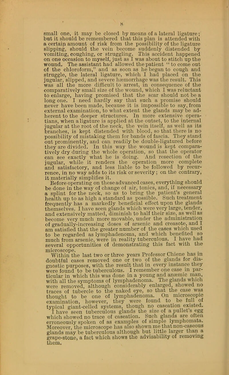small one, it may be closed by means of a lateral ligature; but it should be remembered that this plan is attended with a certain amount of risk from the possibility of the ligature slipping, should the vein become suddenly distended by vomiting, coughing, or struggling. This accident happened on one occasion to myself, just as I was about to stitch up the wound. The assistant had allowed the patient “ to come out of the chloroform,” and as soon as he began to cough and struggle, the lateral ligature, which I had placed on the jugular, slipped, and severe haemorrhage was the result. This was all the more difficult to arrest, in consequence of the comparatively small size of the wound, which I was reluctant to enlarge, having promised that the scar should not be a long one. I need hardly say that such a promise should never have been made, because it is impossible to say, from external examination, to what extent the glands may be ad- herent to the deeper structures. In more extensive opera- tians, when a ligature is applied at the outset, to the internal jugular at the root of the neck, the vein itself, as well as its branches, is kept distended with blood, so that there is no possibility of mistaking them for bands of fascia. They stand out prominently, and can readily be double-ligatured before they are divided. In this way the wound is kept compara- tively dry during the whole operation, so that the operator can see exactly what he is doing. And resection of the jugular, while it renders the operation more complete and satisfactory, and less liable to be followed by recur- rence, in no way adds to its risk or severity; on the contrary, it materially simplifies it. Before operating on these advanced cases, everything should be done in the way of change of air, tonics, and, if neeessary a splint for the neck, so as to bring the patient’s general health up to as high a standard as possible. Such treatment frequently has a markedly beneficial effect upon the glands themselves. I have seen glands which were very large, tender, and extensively matted, diminish to half their size, as well as become very much more movable, under the administration of gradually-increasing doses of arsenic and creasote, and I am satisfied that the greater number of the cases which used to be regarded as lymphadenoma, and which benefited so much from arsenic, were in reality tuberculous. I have had several opportunities of demonstrating this fact with the microscope. „ . , Within the last two or three years Professor Clnene has in doubtful cases removed one or two of the glands for dia- gnostic purposes, with the result that in every instance they were found to be tuberculous. I remember one case in par- ticular in which this was done in a young and anaemic man, with all the symptoms of lymphadenoma. The glands which were removed, although considerably enlarged, showed no traces of tubercle to the naked eye, so that the case was thought to be one of lymphadenoma. On microscopic examination, however, they were found to be full of typical giant-celled systems, though no caseation existed. I have seen tuberculous glands the size of a pullet s egg which showed no trace of caseation. Such glands are often erroneously spoken of as examples of simple lymphomata. Moreover, the microscope lias also shown me that non-caseous glands may be tuberculous although but little larger than a grape-stone, a fact which shows the advisability of removing them.