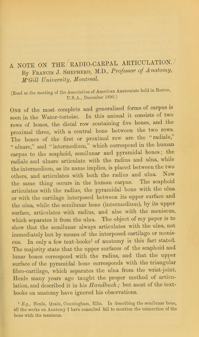 A NOTE ON THE ^RADIO-CARPAL ARTICULATION. By Francis J. Shepherd, M.D., Professor of Anatomy, M‘Gill University, Montreal. (Read at the meeting of the Association of American Anatomists held in Boston, TJ.S.A., December 1890.) One of the most complete and generalised forms of carpus is seen in the Water-tortoise. In this animal it consists of two rows of bones, the distal row containing five bones, and the proximal three, with a central bone between the two rows. The bones of the first or proximal row are the “ radial e, “ ulnare,” and “ intermedium,” which correspond in the human carpus to the scaphoid, semilunar and pyramidal bones, the radiale and ulnare articulate with the radius and ulna, while the intermedium, as its name implies, is placed between the two others, and articulates with both the radius and ulna. Now the same thing occurs in the human carpus. The scaphoid articulates with the radius, the pyramidal bone with the ulna or with the cartilage interposed between its upper surface and the ulna, while the semilunar bone (intermedium), by its upper surface, articulates with radius, and also with the meniscus, which separates it from the ulna. The object of my paper is to show that the semilunar always articulates with the ulna, not immediately but by means of the interposed cartilage or menis- cus. In only a few text-books^ of anatomy is this fact stated. The majority state that the upper surfaces of the scaphoid and lunar bones correspond with the radius, and that the upper surface of the pyramidal bone corresponds with the triangular fibro-cartilage, which separates the ulna from the wrist-joint. Henle many years ago taught the proper method of ai’ticu- lation, and described it in his Handbuch; but most of the text- books on anatomy have ignored his observations. ^ E.q., Henle, Quain, Cunningham, Ellis. In describing the semilunar bone, all the works on Anatomy I have consulted fail to mention the connection of the bone with the meniscus.