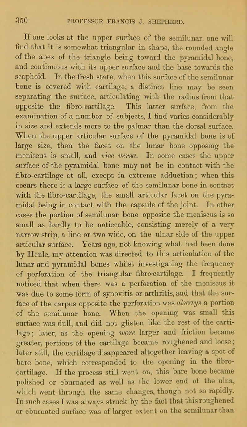 If one looks at the upper surface of the semilunar, one will find that it is somewhat triangular in shape, the rounded angle of the apex of the triangle being toward the pyramidal bone, and continuous with its upper surface and the base towards the scaphoid. In the fresh state, when this surface of the semilunar bone is covered with cartilage, a distinct line may be seen separating the surface, articulating with the radius from that opposite the fibro-cartilage. This latter surface, from the examination of a number of subjects, I find varies considerably in size and extends more to the palmar than the dorsal surface. When the upper articular surface of the pyramidal bone is of large size, then the facet on the lunar bone opposing the meniscus is small, and vice versa. In some cases the upper surface of the pyramidal bone may not be in contact with the fibro-cartilage at all, except in extreme adduction; when this occurs there is a large surface of the semilunar bone in contact with the fibro-cartilage, the small articular facet on the pyra- midal being in contact with the capsule of the joint. In other cases the portion of semilunar bone opposite the meniscus is so small as hardly to be noticeable, consisting merely of a very narrow strip, a line or two wide, on the ulnar side of the upper articular surface. Years ago, not knowing what had been done by Henle, my attention was directed to this articulation of the lunar and pyramidal bones whilst investigating the frequency of perforation of the triangular fibro-cartilage. I frequently noticed that when there was a perforation of the meniscus it was due to some form of synovitis or arthritis, and that the sur- face of the carpus opposite the perforation was always a portion of the semilunar bone. When the opening was small this surface was dull, and did not glisten like the rest of the carti- lage ; later, as the opening ^vore larger and friction became greater, portions of the cartilage became roughened and loose; later still, the cartilage disappeared altogether leaving a spot of bare bone, which corresponded to the opening in the fibro- cartilage. If the process still went on, this bare bone became polished or eburnated as well as the lower end of the ulna, which went through the same changes, though not so rapidly. In such cases I was always struck by the fact that this roughened or eburnated surface was of larger extent on the semilunar than