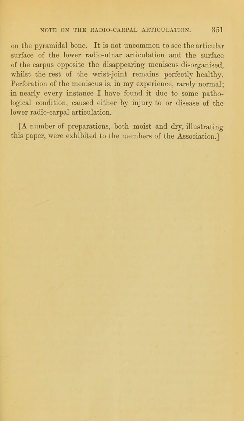 on the p}Tamidal bone. It is not uncommon to see the articular surface of the lower radio-ulnar articulation and the surface of the carpus opposite the disappearing meniscus disorganised, whilst the rest of the wrist-joint remains perfectly healthy. Perforation of the meniscus is, in my experience, rarely normal; in nearly every instance I have found it due to some patho- logical condition, caused either by injury to or disease of the lower radio-carpal articulation. [A number of preparations, both moist and dry, illustrating this paper, were exhibited to the members of the Association.]