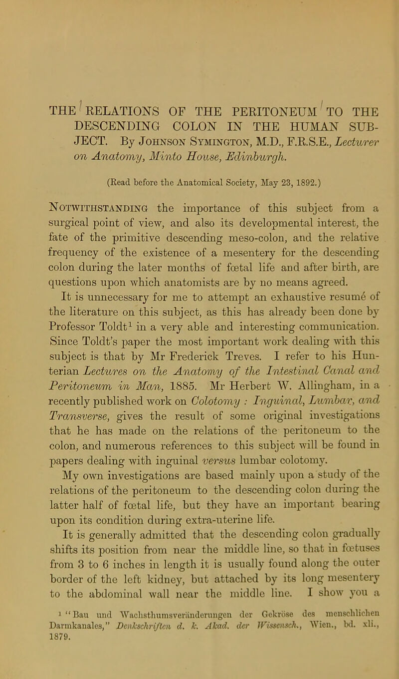 THE RELATIONS OF THE PERITONEUM TO THE DESCENDING COLON IN THE HUMAN SUB- JECT. By Johnson Symington, M.D., F.R.S.E., Lecturer on Anatomy, Minto House, Edinburgh. (Read before the Anatomical Society, May 23,1892.) Notwithstanding the importance of this subject from a surgical point of view, and also its developmental interest, the fate of the primitive descending meso-colon, and the relative frequency of the existence of a mesentery for the descending colon during the later months of foetal life and after birth, are questions upon which anatomists are by no means agreed. It is unnecessary for me to attempt an exhaustive resume of the literature on this subject, as this has already been done by Professor Toldt1 in a very able and interesting communication. Since Toldt’s paper the most important work dealing with this subject is that by Mr Frederick Treves. I refer to his Hun- terian Lectures on the Anatomy of the Intestinal Caned and Peritoneum in Man, 1885. Mr Herbert W. Allingham, in a recently published work on Colotomy : Inguinal, Lumbar, and Transverse, gives the result of some original investigations that he has made on the relations of the peritoneum to the colon, and numerous references to this subject will be found in papers dealing with inguinal versus lumbar colotomy. My own investigations are based mainly upon a study of the relations of the peritoneum to the descending colon during the latter half of foetal life, but they have an important bearing upon its condition during extra-uterine life. It is generally admitted that the descending colon gradually shifts its position from near the middle line, so that in foetuses from 3 to 6 inches in length it is usually found along the outer border of the left kidney, but attached by its long mesentery to the abdominal wall near the middle line. I show you a 1 “ Bail und ‘W’aclistliumsverandenmgen dev Gckrbse dcs menselilichen Darmkanales,” Dcnkschriflcn d. k. Akad. der JFisscnsch., Wien., bd. xli., 1879.