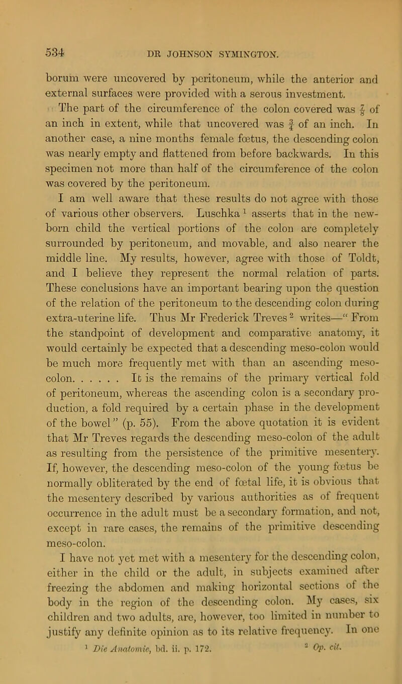 borum were uncovered by peritoneum, while the anterior and external surfaces were provided with a serous investment. The part of the circumference of the colon covered was § of an inch in extent, while that uncovered was f of an inch. In another case, a nine months female foetus, the descending colon was nearly empty and flattened from before backwards. In this specimen not more than half of the circumference of the colon was covered by the peritoneum. I am well aware that these results do not agree with those of various other observers. Luschka 1 asserts that in the new- born child the vertical portions of the colon are completely surrounded by peritoneum, and movable, and also nearer the middle line. My results, however, agree with those of Toldt, and I believe they represent the normal relation of parts. These conclusions have an important bearing upon the question of the relation of the peritoneum to the descending colon during extra-uterine life. Thus Mr Frederick Treves2 writes—“ From the standpoint of development and comparative anatomy, it would certainly be expected that a descending meso-colon would be much more frequently met with than an ascending meso- colon It is the remains of the primary vertical fold of peritoneum, wdiereas the ascending colon is a secondary pro- duction, a fold required by a certain phase in the development of the bowel ” (p. 55). From the above quotation it is evident that Mr Treves regards the descending meso-colon of the adult as resulting from the persistence of the primitive mesentery. If, however, the descending meso-colon of the young fetus be normally obliterated by the end of fetal life, it is obvious that the mesentery described by various authorities as of frequent occurrence in the adult must be a secondary formation, and not, except in rare cases, the remains of the primitive descending meso-colon. I have not yet met with a mesentery for the descending colon, either in the child or the adult, in subjects examined after freezing the abdomen and making horizontal sections of the body in the region of the descending colon. My cases, six children and two adults, are, however, too limited in number to justify any definite opinion as to its relative frequency. In one 1 Die Anatomic, bd. ii. p. 172. 2 Op. cit.