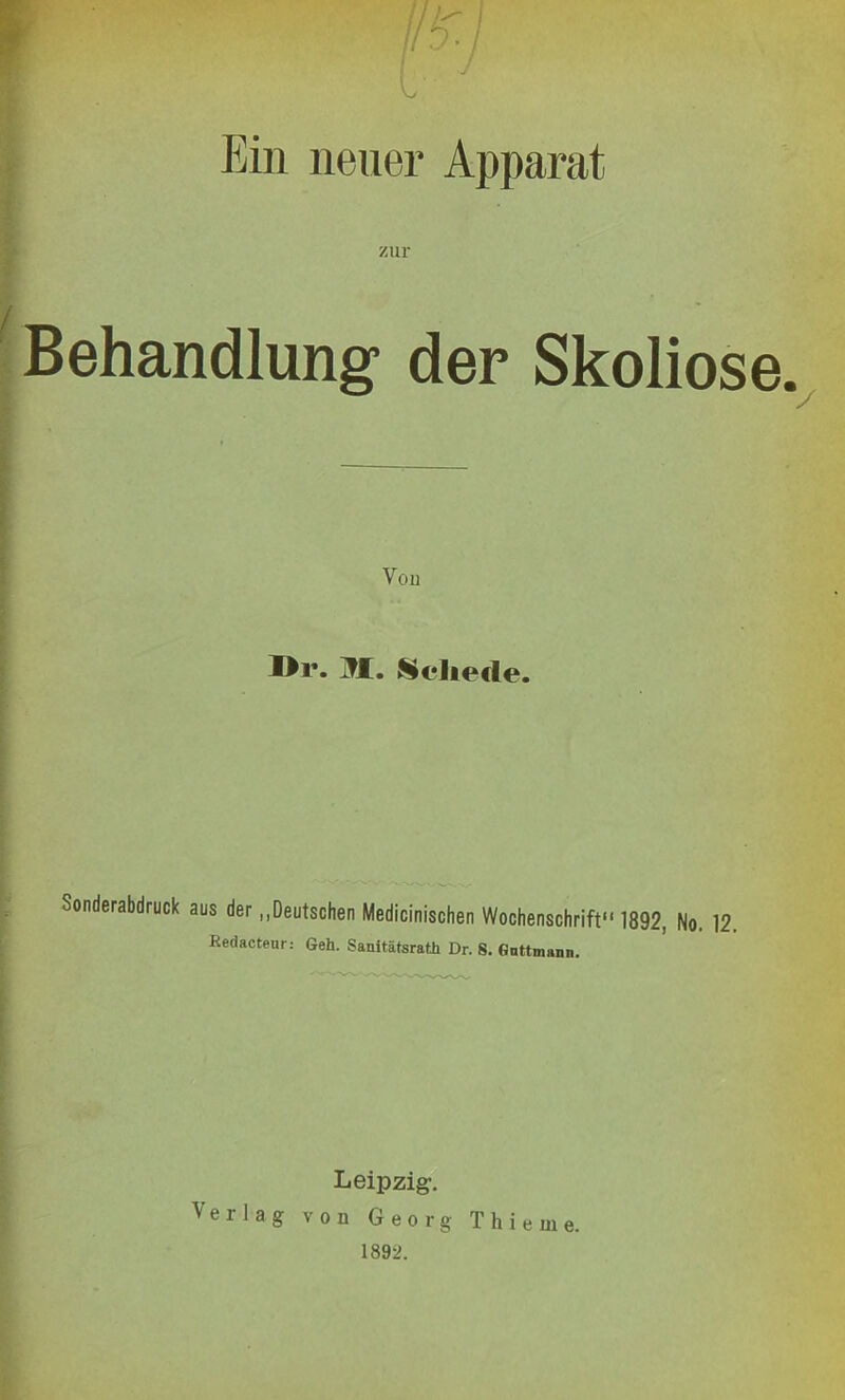 L ' Ein neuer Apparat zur Behandlung der Skoliose. Vou I>i\ M. Schede. Sonderabdruck aus der „Deutschen Medicinischen Wochenschrift 1892, No. 12. Redacteur: Geh. Sanitätsrath Dr. S. Gnttmann. Leipzig-, Verlag von Georg Thieme. 1892.