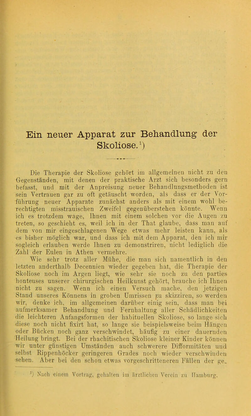 Ein neuer Apparat zur Behandlung der Skoliose.l) Die Therapie der Skoliose gehört im allgemeinen nicht zu den Gegenständen, mit denen der praktische Arzt sich besonders gern befasst, und mit der Anpreisung neuer Behandlungsmethoden ist sein Vertrauen gar zu oft getäuscht worden, als dass er der Vor- führung neuer Apparate zunächst anders als mit einem wohl be- rechtigten misstrauischen Zweifel gegenübersteheu könnte. Wenn ich es trotzdem wage, Ihnen mit einem solchen vor die Augen zu treten, so geschieht es, weil ich in der That glaube, dass man auf dem von mir eingeschlagenen Wege etwas mehr leisten kann, als es bisher möglich war, und dass ich mit dem Apparat, den ich mir sogleich erlauben werde Ihnen zu demonstriren, nicht lediglich die Zahl der Eulen in Athen vermehre. Wie sehr trotz aller Mühe, die mau sich namentlich in den letzten anderthalb Decennien wieder gegeben hat, die Therapie der Skoliose noch im Argen liegt, wie sehr sie noch zu den parties honteuses unserer chirurgischen Heilkunst gehört, brauche ich Ihnen nicht zu sagen. Wenn ich einen Versuch mache, den jetzigen Stand unseres Könnens in groben Umrissen zu skizziren, so werden wir, denke ich. im allgemeinen darüber einig sein, dass man bei aufmerksamer Behandlung und Fernhaltung aller Schädlichkeiten die leichteren Anfangsformeu der habituellen Skoliose, so lange sich diese noch nicht fixirt hat, so lange sie beispielsweise beim Hängen oder Bücken noch ganz verschwindet, häufig zu einer dauernden Heilung bringt. Bei der rhachitischen Skoliose kleiner Kinder können wir unter günstigen Umständen auch schwerere Difformitäteu und selbst Rippenhöcker geringeren Grades noch wieder verschwinden sehen. Aber bei den schou etwas vorgeschritteneren Fällen der ge_ ') Nach einem Vortrag, gehalten im ärztlichen Verein zu Hamburg.