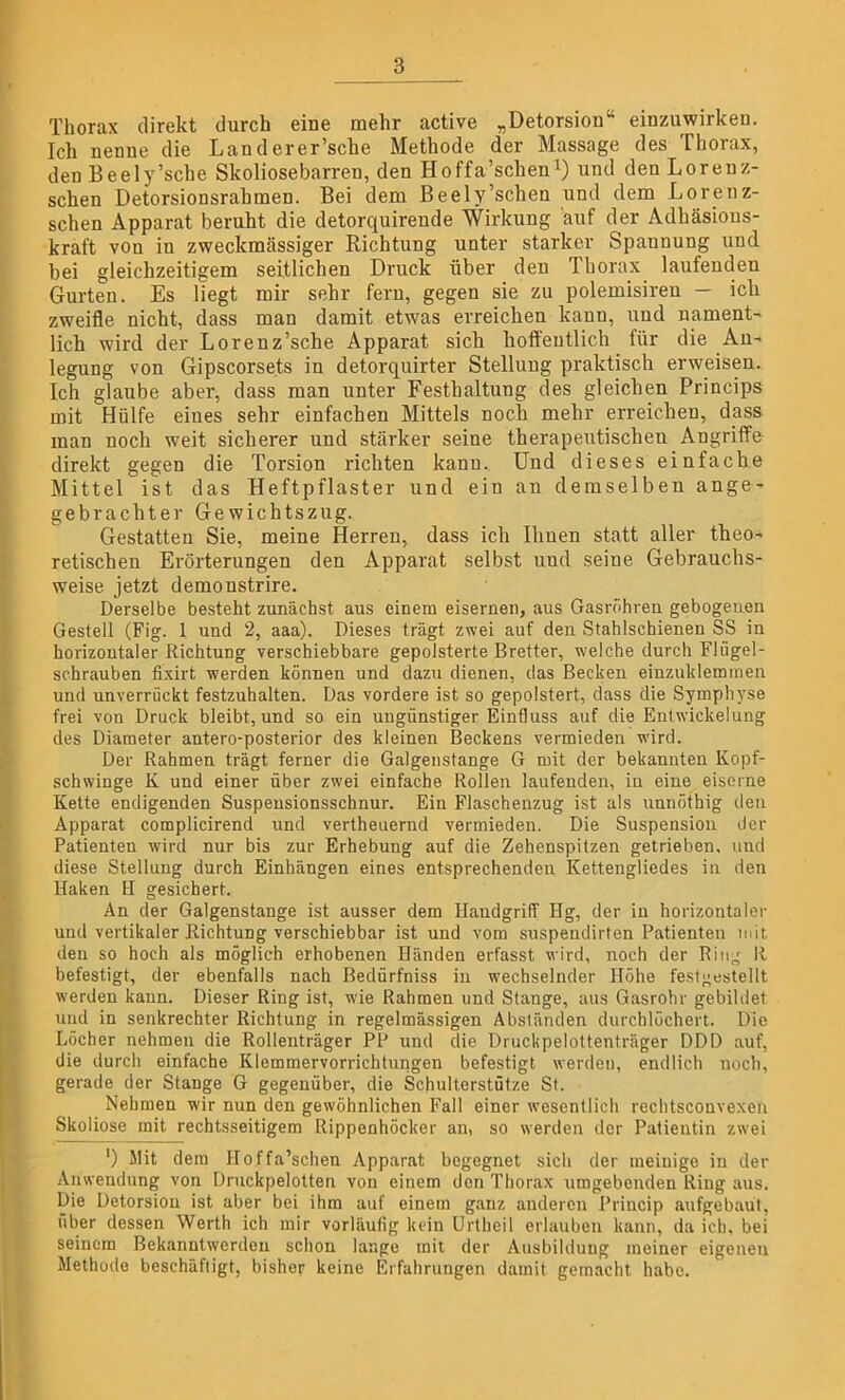 Thorax direkt durch eine mehr active „Detorsion“ einzuwirken. Ich nenne die Landerer’sche Methode der Massage des Thorax, den Beely’sche Skoliosebarren, den Hoffa’scheu1) und den Lorenz- schen Detorsionsrahmen. Bei dem Beely’schen und dem Lorenz- schen Apparat beruht die detorquirende Wirkung auf der Adhäsious- kraft von in zweckmässiger Richtung unter starker Spannung und bei gleichzeitigem seitlichen Druck über den Thorax laufenden Gurten. Es liegt mir sehr fern, gegen sie zu polemisiren — ich zweifle nicht, dass man damit etwas erreichen kann, und nament- lich wird der Lorenz’sche Apparat sich hoffentlich für die An- legung von Gipscorsets in detorquirter Stellung praktisch erweisen. Ich glaube aber, dass man unter Festhaltung des gleichen Princips mit Hülfe eines sehr einfachen Mittels noch mehr erreichen, dass man noch weit sicherer und stärker seine therapeutischen Angriffe direkt gegen die Torsion richten kann. Und dieses einfache Mittel ist das Heftpflaster und ein an demselben ange- gebrachter Gewichtszug. Gestatten Sie, meine Herren, dass ich Ihnen statt aller theo- retischen Erörterungen den Apparat selbst und seiue Gebrauchs- weise jetzt demonstrire. Derselbe besteht zunächst aus einem eisernen, aus Gasröhren gebogenen Gestell (Fig. 1 und 2, aaa). Dieses trägt zwei auf den Stahlschienen SS in horizontaler Richtung verschiebbare gepolsterte Bretter, welche durch Fliigel- schrauben fixirt werden können und dazu dienen, das Becken einzukleminen und unverrtickt festzuhalten. Das vordere ist so gepolstert, dass die Symphyse frei von Druck bleibt, und so ein ungünstiger Einfluss auf die Enlwickelung des Diameter antero-posterior des kleinen Beckens vermieden wird. Der Rahmen trägt ferner die Galgenstange G mit der bekannten Kopf- schwinge K und einer über zwei einfache Rollen laufenden, in eine eiserne Kette endigenden Suspensionsschnur. Ein Flaschenzug ist als unnöthig den Apparat complicirend und vertheuernd vermieden. Die Suspension der Patienten wird nur bis zur Erhebung auf die Zehenspitzen getrieben, und diese Stellung durch Einhängen eines entsprechenden Kettengliedes in den Haken H gesichert. An der Galgenstange ist ausser dem Handgriff Hg, der in horizontaler und vertikaler Richtung verschiebbar ist und vom suspendirten Patienten mit den so hoch als möglich erhobenen Händen erfasst wird, noch der Ring II befestigt, der ebenfalls nach Bedürfniss in wechselnder Höhe festgestellt werden kann. Dieser Ring ist, wie Rahmen und Stange, aus Gasrohr gebildet und in senkrechter Richtung in regelmässigen Abständen durchlöchert. Die Löcher nehmen die Rollenträger PP und die Druckpelottenträger DDD auf, die durch einfache Klemmervorrichtungen befestigt werden, endlich noch, gerade der Stange G gegenüber, die Schulterstütze St. Nehmen wir nun den gewöhnlichen Fall einer wesentlich rechtsconvexen Skoliose mit rechtsseitigem Rippenhöcker an, so werden der Patientin zwei *) Mit dem Hoffa’schen Apparat begegnet sich der meinige in der Anwendung von Druckpelotten von einem den Thorax umgebenden Ring aus. Die Detorsion ist aber bei ihm auf einem ganz anderen Princip aufgebaut, über dessen Werth ich mir vorläufig kein Urtheil erlauben kann, da ich, bei seinem Bekanntwerdeu schon lange mit der Ausbildung meiner eigenen Methode beschäftigt, bisher keine Erfahrungen damit gemacht habe.