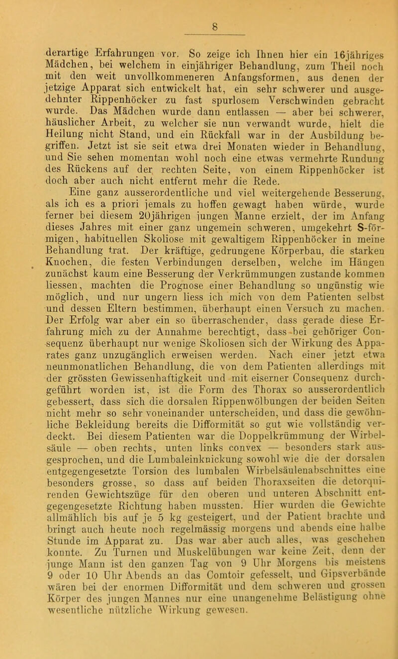 derartige Erfahrungen vor. So zeige ich Ihnen hier ein 16jähriges Mädchen, bei welchem in einjähriger Behandlung, zum Theil noch mit den weit unvollkommeneren Anfangsformen, aus denen der jetzige Apparat sich entwickelt hat, ein sehr schwerer und ausge- dehnter Rippenhöcker zu fast spurlosem Verschwinden gebracht wurde. Das Mädchen wurde dann entlassen — aber bei schwerer, häuslicher Arbeit, zu welcher sie nun verwandt wurde, hielt die Heilung nicht Stand, und ein Rückfall war in der Ausbildung be- griffen. Jetzt ist sie seit etwa drei Monaten wieder in Behandlung, und Sie sehen momentan wohl noch eine etwas vermehrte Rundung des Rückens auf der rechten Seite, von einem Rippenhöcker ist doch aber auch nicht entfernt mehr die Rede. Eine ganz ausserordentliche und viel weitergehende Besserung, als ich es a priori jemals zu hoffen gewagt haben würde, wurde ferner bei diesem 20jährigen jungen Manne erzielt, der im Anfang dieses Jahres mit einer ganz ungemein schweren, umgekehrt S-för- migen, habituellen Skoliose mit gewaltigem Rippenhöcker in meine Behandlung trat. Der kräftige, gedrungene Körperbau, die starken Knochen, die festen Verbindungen derselben, welche im Hängen zunächst kaum eine Besserung der Verkrümmungen zustande kommen liessen, machten die Prognose einer Behandlung so ungünstig wie möglich, und nur ungern liess ich mich von dem Patienten selbst und dessen Eltern bestimmen, überhaupt einen Versuch zu machen. Der Erfolg war aber ein so überraschender, dass gerade diese Er- fahrung mich zu der Annahme berechtigt, dass bei gehöriger Con- sequenz überhaupt nur wenige Skoliosen sich der Wirkung des Appa- rates ganz unzugänglich erweisen werden. Nach einer jetzt etwa ueunmonatlichen Behandlung, die von dem Patienten allerdings mit der grössten Gewissenhaftigkeit und mit eiserner Consequenz durch- geführt worden ist, ist die Form des Thorax so ausserordentlich gebessert, dass sich die dorsalen Rippenwölbungen der beiden Seiten nicht mehr so sehr voneinander unterscheiden, und dass die gewöhn- liche Bekleidung bereits die Difformität so gut wie vollständig ver- deckt. Bei diesem Patienten war die Doppelkrümmung der Wirbel- säule — oben rechts, unten links convex — besonders stark aus- gesprochen, und die Lumbaleinknickung sowohl wie die der dorsalen entgegengesetzte Torsion des lumbalen Wirbelsäulenabschnittes eine besonders grosse, so dass auf beiden Thoraxseiten die detorqui- renden Gewichtszüge für den oberen uud unteren Abschnitt ent- gegengesetzte Richtung haben mussten. Hier wurden die Gewichte allmählich bis auf je 5 kg gesteigert, uud der Patient brachte und bringt auch heute noch regelmässig morgens und abends eiue halbe Stunde im Apparat zu. Das war aber auch alles, was geschehen konnte. Zu Turnen und Muskelübuugeu war keine Zeit, denn der junge Manu ist den ganzen Tag von 9 Uhr Morgens bis meistens 9 oder 10 Uhr Abends an das Comtoir gefesselt, uud Gipsverbände wären bei der enormen Difformität und dem schweren uud grossen Körper des juugen Mannes nur eine unangenehme Belästigung ohne wesentliche nützliche Wirkung gewesen.
