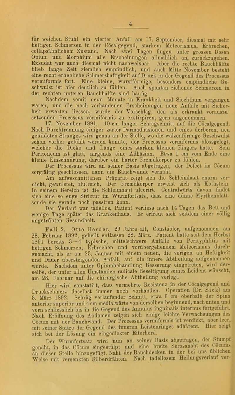 für weichen Stuhl ein vierter Anfall am 17. September, diesmal mit sehr heftigen Schmerzen in der Cöcalgegend, starkem Meteorismus, Erbrechen, collapsähnlichem Zustand. Nach zwei Tagen fingen unter grossen Dosen Opium und Morphium alle Erscheinungen allmählich an, zurückzugehen. Exsudat war auch diesmal nicht nachweisbar. Aber die rechte Bauchhälfte blieb lange Zeit ziemlich empfindlich, und auch Mitte November besteht eine recht erhebliche Schmerzhaftigkeit auf Druck in der Gegend des Processus vermiformis fort. Eine kleine, wurstförmige, besonders empfindliche Ge- schwulst ist hier deutlich zu fühlen. Auch spontan ziehende Schmerzen in der rechten unteren Bauchhälfte sind häufig. Nachdem somit neun Monate in Krankheit und Siechthum vergangen waren, und die noch vorhandenen Erscheinungen neue Anfälle mit Sicher- heit erwarten Hessen, wurde der Vorschlag, den als erkrankt vorauszu- setzenden Processus vermiformis zu exstirpiren, gern angenommen. 17. November 1891. 10 cm langer Schrägschnitt auf die Cöcalgegend. Nach Durchtrennung einiger zarter Darmadhäsionen und eines derberen, neu gebildeten Stranges wird genau an der Stelle, wo die walzenförmige Geschwulst schon vorher gefühlt werden konnte, der Processus vermiformis blossgelegt, welcher die Dicke und Länge eines starken kleinen Fingers hatte. Sein Peritoneum ist glatt, nirgends eine Adhäsion. Etwa 1 cm vom Ende eine kleine Einschnürung, darüber ein harter Fremdkörper zu fühlen. Der Processus wird an seiner Basis abgetragen, der Defect im Cöcum sorgfältig geschlossen, dann die Bauchwunde vernäht. Am aufgeschnittenen Präparat zeigt sich die Schleimhaut enorm ver- dickt, gewulstet, blutreich. Der Fremdkörper erweist sich als Kothstein. In seinem Bereich ist die Schleimhaut ulcerirt. Centralwärts davon findet sich eine so enge Strictur im Wurmfortsatz, dass eine dünne Myrthenblatt- sonde sie gerade noch passiren kann. Der Verlauf war tadellos, Patient verliess nach 14 Tagen das Bett und wenige Tage später das Krankenhaus. Er erfreut sich seitdem einer völlig ungetrübten Gesundheit. Fall 2. Otto Herder, 29 Jahre alt, Constabler, aufgenommen am 28. Februar 1892, geheilt entlassen 28. März. Patient hatte seit dem Herbst 1891 bereits 3 — 4 typische, miitelschwere Anfälle von Perityphlitis mit heftigen Schmerzen, Erbrechen und vorübergehendem Meteorismus durch- gemacht, als er am 23. Januar mit einem neuen, die vorigen an Heftigkeit und Dauer übersteigenden Anfall, auf die innere Abtheilung aufgenommen wurde. Nachdem unter Opiumbehandlung Besserung eingetreten, wird der- selbe, der unter allen Umständen radicale Beseitigung seines Leidens wünscht, am 28. Februar auf die chirurgische Abtheilung verlegt. Hier wird constatirt, dass vermehrte Resistenz in der Cöcalgegend und Druckschmerz daselbst immer noch vorhanden. Operation (Dr. Sick) am 3. März 1892. Schräg verlaufender Schnitt, etwa 6 cm oberhalb der Spina anterior superior und 4cm medialwärts von derselben beginnend, nachunten und vorn schliesslich bis in die Gegend des Annulus inguinalis internus fortgeführt. Nach Eröffnung des Abdomen zeigen sich einige leichte Verwachsungen des Cöcum mit der Bauchwand. Der Processus vermiformis ist verdickt, aber leer, mit seiner Spitze der Gegend des inneren Leistenringes adbärent. Hier zeigt sich bei der Lösung ein eingedickter Eiterherd. Der Wurmfortsatz wird nun an seiner Basis abgetragen, der Stumpf genäht, in das Cöcum eingestülpt und eine breite Serosanaht des Cöcums an dieser Stelle hinzugefügt. Naht der Bauchdeckeu in der bei uns üblichen Weise mit versenkten Silberdrähten. Nach tadellosem Heilungsverlauf ■\er-