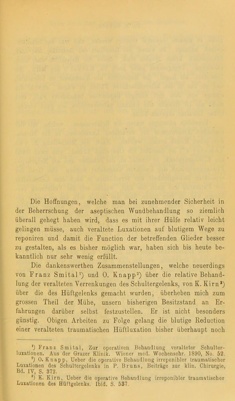 der Beherrschung der aseptischen Wundbehandlung so ziemlich überall gehegt haben wird, dass es mit ihrer Hülfe relativ leicht gelingen müsse, auch veraltete Luxationen auf blutigem Wege zu reponiren und damit die Function der betreffenden Glieder besser zu gestalten, als es bisher möglich war, haben sich bis heute be- kanntlich nur sehr wenig erfüllt. Die dankenswerthen Zusammenstellungen, welche neuerdings von Franz Smital1) und 0. Knapp2 3) über die relative Behand- lung der veralteten Verrenkungen des Schultergelenks, von K. Kirn*) über die des Hüftgelenks gemacht wurden, überheben mich zum grossen Theil der Mühe, unsern bisherigen Besitzstand an Er- fahrungen darüber selbst festzustellen. Er ist nicht besonders günstig. Obigen Arbeiten zu Folge gelang die blutige Reduction einer veralteten traumatischen Hüftluxation bisher überhaupt noch ') Franz Smital, Zur operativen Behandlung veralteter Schulter- luxationen. Aus der Grazer Klinik. Wiener med. Wochenschr. 1S90, No. 52. 2) 0. Knapp, Ueber die operative Behandlung irreponibler traumatischer Luxationen des Schultergelenks in P. Bruns, Beiträge zur klin. Chirurgie, Bd. IV, S. 372. 3) K. Kirn, Ueber die operative Behandlung irreponibler traumatischer Luxationen des Hüftgelenks. Ibid. S. 537,