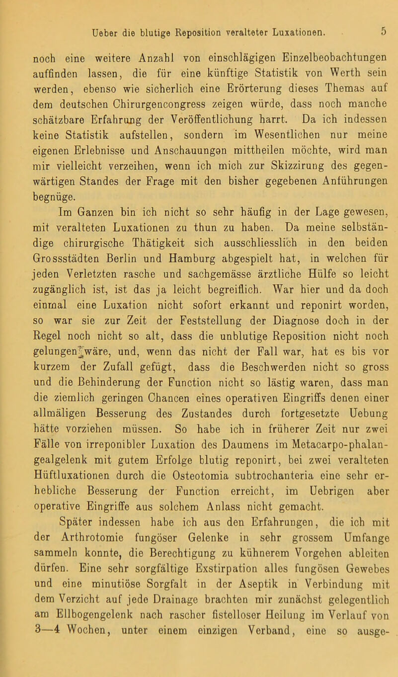 noch eine weitere Anzahl von einschlägigen Einzelbeobachtungen auffinden lassen, die für eine künftige Statistik von Werth sein werden, ebenso wie sicherlich eine Erörterung dieses Themas auf dem deutschen Chirurgencongress zeigen würde, dass noch manche schätzbare Erfahrung der Veröffentlichung harrt. Da ich indessen keine Statistik aufstellen, sondern im Wesentlichen nur meine eigenen Erlebnisse und Anschauungen mittheilen möchte, wird man mir vielleicht verzeihen, wenn ich mich zur Skizzirung des gegen- wärtigen Standes der Frage mit den bisher gegebenen Anführungen begnüge. Im Ganzen bin ich nicht so sehr häufig in der Lage gewesen, mit veralteten Luxationen zu thun zu haben. Da meine selbstän- dige chirurgische Thätigkeit sich ausschliesslich in den beiden Grossstädten Berlin und Hamburg abgespielt hat, in welchen für jeden Verletzten rasche und sachgemässe ärztliche Hülfe so leicht zugänglich ist, ist das ja leicht begreiflich. War hier und da doch einmal eine Luxation nicht sofort erkannt und reponirt worden, so war sie zur Zeit der Feststellung der Diagnose doch in der Regel noch nicht so alt, dass die unblutige Reposition nicht noch gelungen^wäre, und, wenn das nicht der Fall war, hat es bis vor kurzem der Zufall gefügt, dass die Beschwerden nicht so gross und die Behinderung der Function nicht so lästig waren, dass man die ziemlich geringen Chancen eines operativen Eingriffs denen einer allmäligen Besserung des Zustandes durch fortgesetzte Uebung hätte vorziehen müssen. So habe ich in früherer Zeit nur zwei Fälle von irreponibler Luxation des Daumens im Metacarpo-phalan- gealgelenk mit gutem Erfolge blutig reponirt, bei zwei veralteten Hüftluxationen durch die Osteotomia subtrochanteria eine sehr er- hebliche Besserung der Function erreicht, im Uebrigen aber operative Eingriffe aus solchem Anlass nicht gemacht. Später indessen habe ich aus den Erfahrungen, die ich mit der Arthrotomie fungöser Gelenke in sehr grossem Umfange sammeln konnte, die Berechtigung zu kühnerem Vorgehen ableiten dürfen. Eine sehr sorgfältige Exstirpation alles fungösen Gewebes und eine minutiöse Sorgfalt in der Aseptik in Verbindung mit dem Verzicht auf jede Drainage brachten mir zunächst gelegentlich am Ellbogengelenk nach rascher fistelloser Heilung im Verlauf von 3—4 Wochen, unter einem einzigen Verband, eine so ausge-