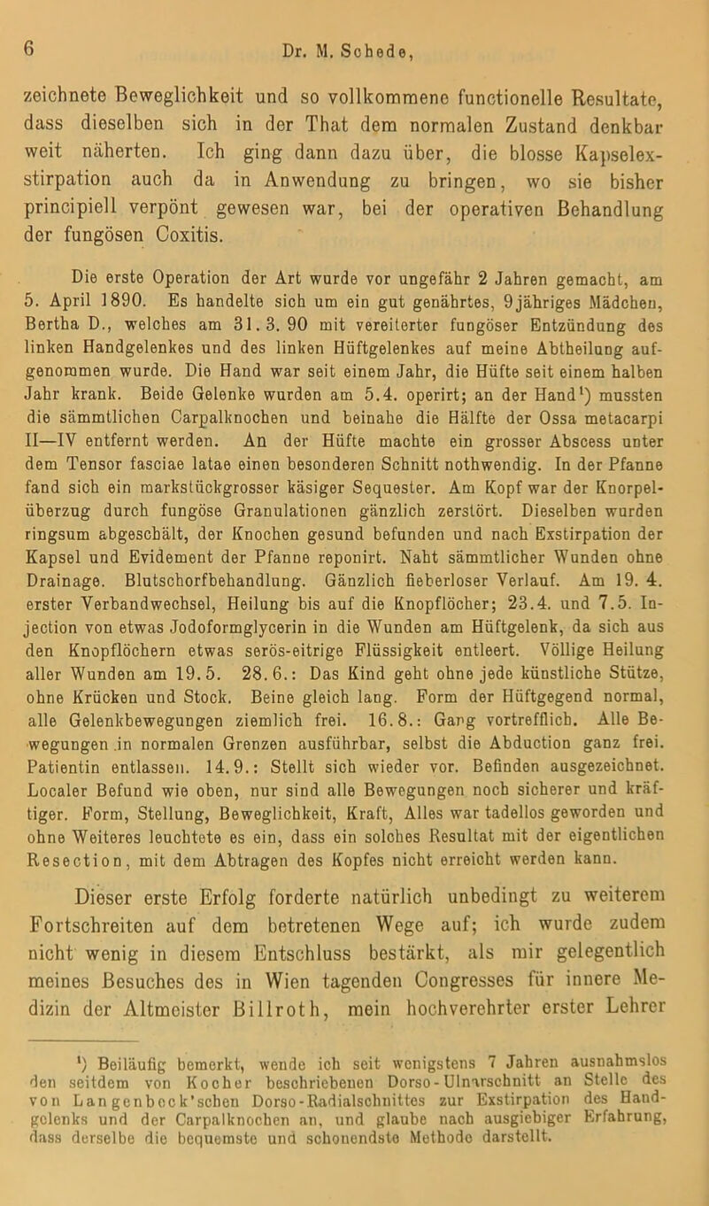 zeichnete Beweglichkeit und so vollkommene functionelle Resultate, dass dieselben sich in der That dem normalen Zustand denkbar weit näherten. Ich ging dann dazu über, die blosse Kapselex- stirpation auch da in Anwendung zu bringen, wo sie bisher principiell verpönt gewesen war, bei der operativen Behandlung der fungösen Coxitis. Die erste Operation der Art wurde vor ungefähr 2 Jahren gemacht, am 5. April 1890. Es handelte sich um ein gut genährtes, 9jähriges Mädchen, Bertha D., welches am 31.8.90 mit vereiterter fungöser Entzündung des linken Handgelenkes und des linken Hüftgelenkes auf meine Abtheilung auf- genommen wurde. Die Hand war seit einem Jahr, die Hüfte seit einem halben Jahr krank. Beide Gelenke wurden am 5.4. operirt; an der Hand1) mussten die sämmtlichen Carpalknochen und beinahe die Hälfte der Ossa metacarpi II—IV entfernt werden. An der Hüfte machte ein grosser Abscess unter dem Tensor fasciae latae einen besonderen Schnitt nothwendig. In der Pfanne fand sich ein markstückgrosser käsiger Sequester. Am Kopf war der Knorpel- überzug durch fungöse Granulationen gänzlich zerstört. Dieselben wurden ringsum abgeschält, der Knochen gesund befunden und nach Exstirpation der Kapsel und Evidement der Pfanne reponirt. Naht sämmtlicher Wunden ohne Drainage. Blutschorfbehandlung. Gänzlich fieberloser Verlauf. Am 19. 4. erster Verbandwechsel, Heilung bis auf die Knopflöcher; 23.4. und 7.5. In- jection von etwas Jodoformglycerin in die Wunden am Hüftgelenk, da sich aus den Knopflöchern etwas serös-eitrige Flüssigkeit entleert. Völlige Heilung aller Wunden am 19.5. 28.6.: Das Kind geht ohne jede künstliche Stütze, ohne Krücken und Stock. Beine gleich lang. Form der Hüftgegend normal, alle Gelenkbewegungen ziemlich frei. 16.8.: Gang vortrefflich. Alle Be- wegungen .in normalen Grenzen ausführbar, selbst die Abduction ganz frei. Patientin entlassen. 14.9.: Stellt sich wieder vor. Befinden ausgezeichnet. Localer Befund wie oben, nur sind alle Bewegungen noch sicherer und kräf- tiger. Form, Stellung, Beweglichkeit, Kraft, Alles war tadellos geworden und ohne Weiteres leuchtete es ein, dass ein solches Resultat mit der eigentlichen Resection, mit dem Abtragen des Kopfes nicht erreicht werden kann. Dieser erste Erfolg forderte natürlich unbedingt zu weiterem Fortschreiten auf dem betretenen Wege auf; ich wurde zudem nicht wenig in diesem Entschluss bestärkt, als mir gelegentlich meines Besuches des in Wien tagenden Congresses für innere Me- dizin der Altmeister Billroth, mein hochverehrter erster Lehrer ') Beiläufig bemorkt, wende ich seit wenigstens 7 Jahren ausnahmslos den seitdem von Kocher beschriebenen Dorso-Ulnarschnitt an Stelle des von Lan genbeck’schen Dorso-Radialschnittes zur Exstirpation des Hand- gelenks und der Carpalknochen an, und glaube nach ausgiebiger Erfahrung, dass derselbe die bequemste und schonendste Methode darstellt.