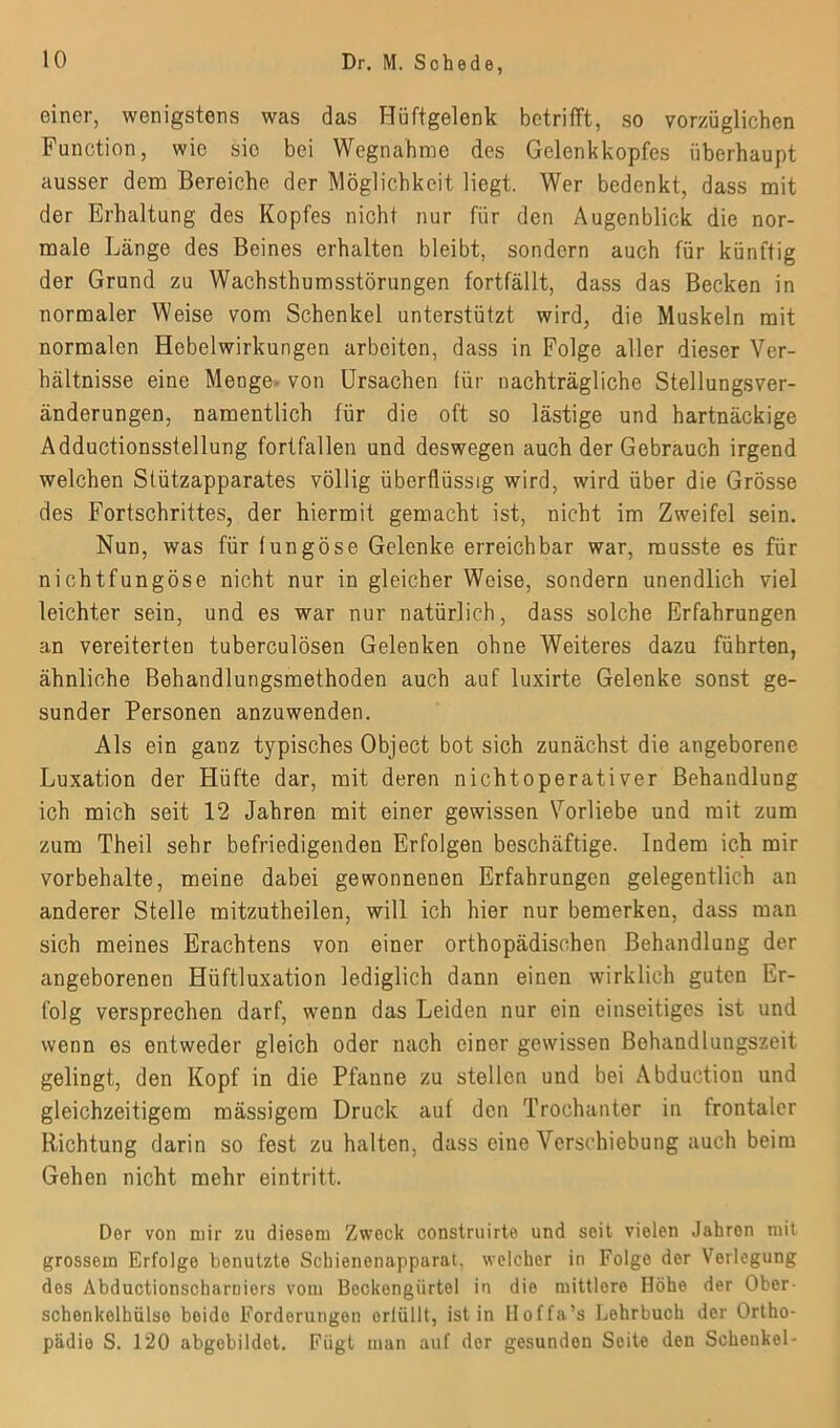 einer, wenigstens was das Hüftgelenk betrifft, so vorzüglichen Function, wie sic bei Wegnahme des Gelenkkopfes überhaupt ausser dem Bereiche der Möglichkeit liegt. Wer bedenkt, dass mit der Erhaltung des Kopfes nicht nur für den Augenblick die nor- male Länge des Beines erhalten bleibt, sondern auch für künftig der Grund zu Wachsthumsstörungen fortfällt, dass das Becken in normaler Weise vom Schenkel unterstützt wird, die Muskeln mit normalen Hebelwirkungen arbeiten, dass in Folge aller dieser Ver- hältnisse eine Menge von Ursachen für nachträgliche Stellungsver- änderungen, namentlich für die oft so lästige und hartnäckige Adductionsstellung fortfallen und deswegen auch der Gebrauch irgend welchen Stützapparates völlig überflüssig wird, wird über die Grösse des Fortschrittes, der hiermit gemacht ist, nicht im Zweifel sein. Nun, was für tungöse Gelenke erreichbar war, musste es für nichtfungöse nicht nur in gleicher Weise, sondern unendlich viel leichter sein, und es war nur natürlich, dass solche Erfahrungen an vereiterten tuberculösen Gelenken ohne Weiteres dazu führten, ähnliche Behandlungsmethoden auch auf luxirte Gelenke sonst ge- sunder Personen anzuwenden. Als ein ganz typisches Object bot sich zunächst die angeborene Luxation der Hüfte dar, mit deren nichtoperativer Behandlung ich mich seit 12 Jahren mit einer gewissen Vorliebe und mit zum zum Theil sehr befriedigenden Erfolgen beschäftige. Indem ich mir Vorbehalte, meine dabei gewonnenen Erfahrungen gelegentlich an anderer Stelle mitzutheilen, will ich hier nur bemerken, dass man sich meines Erachtens von einer orthopädischen Behandlung der angeborenen Hüftluxation lediglich dann einen wirklich guten Er- folg versprechen darf, wenn das Leiden nur ein einseitiges ist und wenn es entweder gleich oder nach einer gewissen Bohandlungszeit gelingt, den Kopf in die Pfanne zu stellen und bei Abductiou und gleichzeitigem massigem Druck auf den Trochanter in frontaler Richtung darin so fest zu halten, dass eine Verschiebung auch beim Gehen nicht mehr eintritt. Der von mir zu diesem Zwock construirte und seit vielen Jahren mit grossem Erfolge benutzte Schienenapparat, welcher in Folge der Verlegung des Abductionscharniors vom Bockengiirtel in die mittlere Höhe der Ober- Schenkelhälse beide Forderungon orlüllt, ist in lloffa’s Lehrbuch der Ortho- piidio S. 120 abgobildet. Fügt man auf der gesunden Seite den Schenkel-
