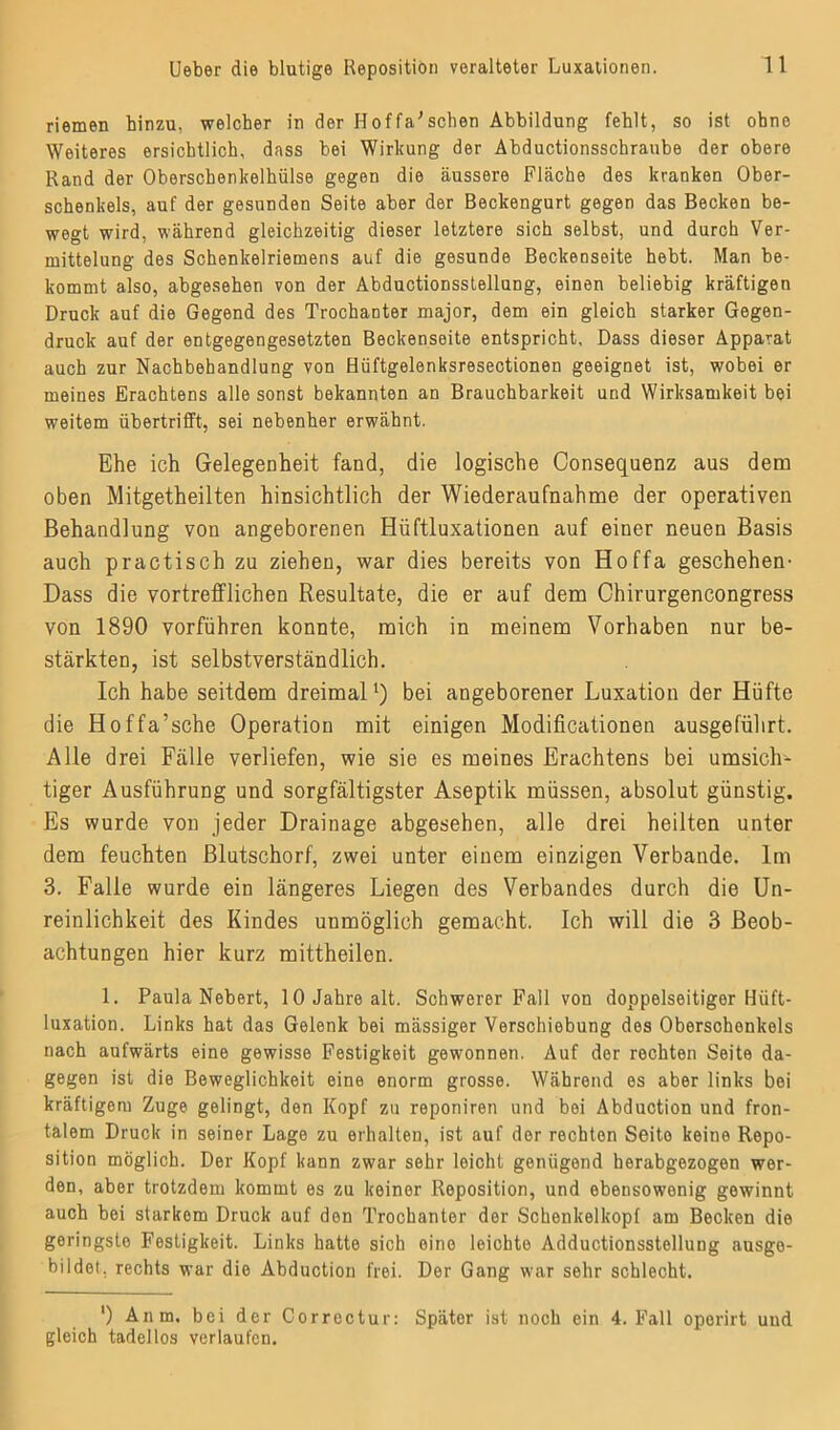 riemen hinzu, welcher in der Hoffa'schen Abbildung fehlt, so ist ohne Weiteres ersichtlich, dass bei Wirkung der Abductionsschraube der obere Rand der Oberschenkelhülse gegen die äussere Fläche des kranken Ober- schenkels, auf der gesunden Seite aber der Beckengurt gegen das Becken be- wegt wird, während gleichzeitig dieser letztere sich selbst, und durch Ver- mittelung des Schenkelriemens auf die gesunde Beckenseite hebt. Man be- kommt also, abgesehen von der Abductionsstellung, einen beliebig kräftigen Druck auf die Gegend des Trochanter major, dem ein gleich starker Gegen- druck auf der entgegengesetzten Beckenseite entspricht, Dass dieser Apparat auch zur Nachbehandlung von Hüftgelenksresectionen geeignet ist, wobei er meines Erachtens alle sonst bekannten an Brauchbarkeit und Wirksamkeit bei weitem übertrifft, sei nebenher erwähnt. Ehe ich Gelegenheit fand, die logische Consequenz aus dem oben Mitgetheilten hinsichtlich der Wiederaufnahme der operativen Behandlung von angeborenen Hüftluxationen auf einer neuen Basis auch practisch zu ziehen, war dies bereits von Hoffa geschehen- Dass die vortrefflichen Resultate, die er auf dem Chirurgencongress von 1890 vorführen konnte, mich in meinem Vorhaben nur be- stärkten, ist selbstverständlich. Ich habe seitdem dreimal1) bei angeborener Luxation der Hüfte die Hoffa’sche Operation mit einigen Modificationen ausgeführt. Alle drei Fälle verliefen, wie sie es meines Erachtens bei umsich- tiger Ausführung und sorgfältigster Aseptik müssen, absolut günstig. Es wurde von jeder Drainage abgesehen, alle drei heilten unter dem feuchten Blutschorf, zwei unter einem einzigen Verbände. Im 3. Falle wurde ein längeres Liegen des Verbandes durch die Un- reinlichkeit des Kindes unmöglich gemacht. Ich will die 3 Beob- achtungen hier kurz mittheilen. 1. Paula Nebert, 10 Jahre alt. Schwerer Fall von doppelseitiger Hüft- luxation. Links hat das Gelenk bei mässiger Verschiebung des Oberschenkels nach aufwärts eine gewisse Festigkeit gewonnen. Auf der rechten Seite da- gegen ist die Beweglichkeit eine enorm grosse. Während es aber links bei kräftigem Zuge gelingt, den Kopf zu reponiren und bei Abduction und fron- talem Druck in seiner Lage zu erhalten, ist auf der rechten Seite keine Repo- sition möglich. Der Kopf kann zwar sehr leicht genügend herabgezogen wer- den, aber trotzdem kommt es zu keiner Reposition, und ebensowenig gewinnt auch bei starkem Druck auf den Trochanter der Schenkelkopf am Becken die geringste Festigkeit. Links hatte sich eine leichte Adductionsstellung ausgo- bildot, rechts war die Ahduction frei. Der Gang war sehr schlecht. ') Anm. bei der Correctur: Später ist noch ein 4. Fall operirt und gleich tadellos verlaufen.