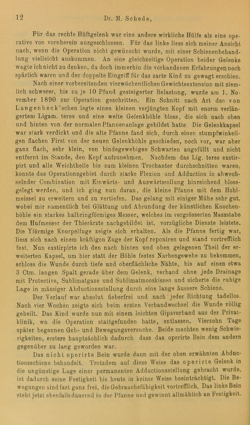 Für das rechte Hüftgelenk war eine andere wirkliche Hülfe als eine ope- rative von vornherein ausgeschlossen. Für das linke liess sich meiner Ansicht nach, wenn die Operation nicht gewünscht wurde, mit einer Schienenbehand- lung vielleicht auskommen. An eine gleichzeitige Operation beider Gelenke wagte ich nicht zu denken, da doch immerhin die vorhandenen Erfahrungen noch spärlich waren und der doppelte Eingriff für das zarte Kind zu gewagt erschien. Nach einer vorbereitenden vierwöchentlichen Gewichtsextension mit ziem- lich schwerer, bis zu je 10 Pfund gesteigerter Belastung, wurde am 1. No- vember 1890 zur Operation geschritten. Ein Schnitt nach Art den von Langenbeck’schen legte einen kleinen verjüngten Kopf mit enorm verlän- gertem Ligam. teres und eine weite Gelenkhöhle bloss, die sich nach oben und hinten von der normalen Pfannenanlage gebildet hatte. Die Gelenkkapsel war stark verdickt und die alte Pfanne fand sich, durch einen stumpfwinkeli- gen flachen First von der neuen Gelenkhöhle geschieden, noch vor, war aber ganz flach, sehr klein, von bindegewebigen Schwarten angefüllt und nicht entfernt im Stande, den Kopf aufzunehmen. Nachdem das Lig. teres exstir- pirt und alle Weichtheile bis zum kleinen Trochanter durchschnitten waren, konnte das Operationsgebiet durch starke Flexion und Adduction in abwech- selnder Combination mit Einwärts- und Auswärtsrollung hinreichend bloss- gelegt werden, und ich ging nun daran, die kleine Pfanne mit dem Hohl- meissel zu erweitern und zu vertiefen. Das gelang mit einiger Mühe sehr gut, wobei mir namentlich bei Glättung und Abrundung der künstlichen Knochen- höhle ein starkes halbringförmiges Messer, welches im vergrösserten Massstabe dem Hufmesser der Thierärzte nachgebildet ist, vorzügliche Dienste leistete. Die Yförmige Knorpelfuge zeigte sich erhalten. Als die Pfanne fertig war, liess sich nach einem kräftigon Zuge der Kopf reponiren und stand vortrefflich fest. Nun exstirpirte ich den nach hinten und oben gelegenen Theil der er- weiterten Kapsel, um hier statt der Höhle festes Narbengewebe zu bekommen, schloss die Wunde durch tiefe und oberflächliche Nähte, bis auf einen etwa 3 Ctm. langen Spalt gerade über dem Gelenk, verband ohne jede Drainage mit Protective, Sublimatgaze und Sublimatmooskissen und sicherte die ruhige Lage in mässiger Abductionsstellung durch eine lange äussere Schiene. Der Verlauf war absolut fieberfrei und nach jeder Richtung tadellos. Nach vier Wochen zeigte sich beim ersten Verbandwechsel die Wunde völlig geheilt. Das Kind wurde nun mit einem leichten Gipsverband aus der Privat- klinik, wo die Operation stattgefunden hatte, entlassen. Vierzohn Tage später begannen Geh- und Bewegungsversuche. Beide machten wenig Schwie- rigkeiten, erstere hauptsächlich dadurch dass das operirte Bein dem andern gegenüber zu lang geworden war. Das nicht operirte Bein wurde dann mit der oben erwähnten Abduc- tionsschieno behandelt. Trotzdem auf dieso Weise das operirte Gelenk in die ungünstige Lage einer permanenten Adductionsslellung gebracht wurde, ist dadurch seine Festigkeit bis heute in keiner Weise beeinträchtigt. Die Be- wegungen sind fast ganz frei, die Gebrauchsfähigkeit vortrefflich. Das linke Bein steht jetzt ebenfalls dauernd in der Pfanne und gewinnt allmählich an Festigkeit.