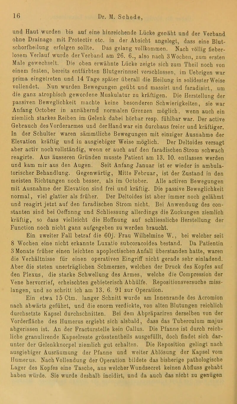 und Haut wurden bis auf eine hinreichende Lücke genäht und der Verband ohne Drainage mit Protectiv etc. in der Absicht angelegt, dass eine Blut- schorfheilung erfolgen sollte. Das gelang vollkommen. Nach völlig fieber- losem Verlauf wurde der Verband am 26. 6., also nach 3 Wochen, zum ersten Male gewechselt. Die oben erwähnte Lücke zeigte sich zum Theil noch von einem festen, bereits entfärbten Blutgerinnsel verschlossen, im Uebrigen war prima eingelreten und 14 Tage später überall die Heilung in solidesterWeise vollendet. Nun wurden Bewegungen geübt und massirt und faradisirt, um die ganz atrophisch gewordene Muskulatur zu kräftigen. Die Herstellung der passiven Beweglichkeit machte keine besonderen Schwierigkeiten, sie war Anfang October in annähernd normalen Grenzen möglich, wenn auch ein ziemlich starkes Reiben im Gelenk dabei hörbar resp. fühlbar war. Der active Gebrauch des Vorderarmes und der Hand war ein durchaus freier und kräftiger. In der Schulter waren sämmtliche Bewegungen mit einziger Ausnahme der Elevation kräftig und in ausgiebiger Weise möglich. Der Deltoides versagt aber activ noch vollständig, wenn er auch auf den faradischen Strom schwach reagirte. Aus äusseren Gründen musste Patient am 13. 10. entlassen werden und kam mir aus den Augen. Seit Anfang Januar ist er wieder in ambula- torischer Behandlung. Gegenwärtig, Mitte Februar, ist der Zustand in den meisten Richtungen noch besser, als im October. Alle activen Bewegungen mit Ausnahme der Elevation sind frei und kräftig. Die passive Beweglichkeit normal, viel glatter als früher. Der Deltoides ist aber immer noch gelähmt und reagirt jetzt auf den faradischen Strom nicht. Bei Anwendung des con- stanten sind bei Oeffnnng und Schliessung allerdings die Zuckungen ziemlich kräftig, so dass vielleicht die Hoffnung auf schliessliche Herstellung der Function noch nicht ganz aufgegeben zu werden braucht. Ein zweiter Fall betraf die 60j. Frau Wilhelmine W., bei welcher seit 8 Wochen eine nicht erkannte Luxatio subcoracoidea bestand. Da Patientin 3 Monate früher einen leichten apoplectischen Anfall überstanden hatte, waren die Verhältnisse für einen operativen Eingriff nicht gerade sehr einladend. Aber die steten unerträglichen Schmerzen, welchen der Druck des Kopfes auf den Plexus, die starke Schwellung des Armes, welche die Compression der Vene hervorrief, erheischten gebieterisch Abhülfe. Repositionsversuche miss- langen, und so schritt ich am 13. 6. 91 zur Operation. Ein etwa 15 Ctm. langer Schnitt wurde am Innenrande des Acromion nach abwärts geführt, und die enorm verdickte, von alten Blutungen reichlich durchsetzte Kapsel durchschnitten. Bei dem Abpräpariren derselben von der Vorderfläche des Humerus ergiebt sich alsbald, dass das Tuberculum majus abgerissen ist. An der Fracturstelle kein Callus. Die Pfanne ist durch reich- liche granulirende Kapselreste grösstentheils ausgefüllt, doch findet sich dar- unter der Gelenkknorpel ziemlich gut erhalten. Die Reposition gelingt nach ausgiebiger Ausräumung der Pfanne und weiter Ablösung der Kapsel vom Humerus. Nach Vollendung der Operation bildete das bisherige pathologische Lager des Kopfes eine Tasche, aus welcher Wundsecret keinen Abfluss gehabt haben würde. Sie wurde deshalb incidirt, und da auch das nicht zu genügen