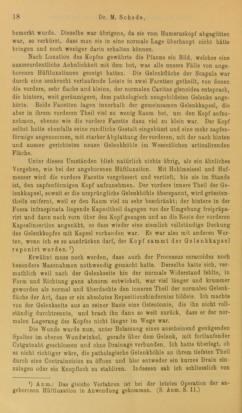 bemerkt wurde. Dieselbe war übrigens, da sie vom Humeruskopf abgeglitten war, so verkürzt, dass man sie in eine normale Lago überhaupt nicht hätte bringen und noch weniger darin erhalten können. Nach Luxation des Kopfes gewährte die Pfanne ein Bild, welches eine ausserordentliche Aehnlichkeit mit dom bot, was alle unsere Fälle von ange- borenen Hüftluxationen gezeigt hatten. Die Gelenkfläche der Scapula war durch eine senkrecht verlaufende Leiste in zwei Facetten getheilt, von denen die vordere, sehr flache und kleine, der normalen Cavitas glenoidea entsprach, die hintere, weit geräumigere, dem pathologisch neugebildeten Gelenke ange- hörte. Beide Facetten lagen innerhalb der gemeinsamen Gelenkkapsel, die aber in ihrem vorderen Theil viel zu wenig Raum bot, um den Kopf anfzu- nehmen, ebenso wie die vordere Facette dazu viel zu klein war. Der Kopf selbst hatte ebenfalls seine rundliche Gestalt eingebüsst und eine mehr zapfen- förmige angenommen, mit starker Abplattung der vorderen, mit der nach hinten und aussen gerichteten neuen Gelenkhöhle im Wesentlichen articulirenden Fläche. Unter diesen Umständen blieb natürlich nichts übrig, als ein ähnliches Vorgehen, wie bei der angeborenen Hüftluxation. Mit Hohlmeissei und Huf- messer wird die vordere Facette vergrössert und vertieft, bis sie im Stande ist, den zapfenförmigen Kopf aufzunehmen. Der vordere innere Theil der Ge- lenkkapsel, soweit er die ursprüngliche Gelenkhöhle überspannt, wird grössten- theils entfernt, weil er den Raum viel zu sehr beschränkt; der hintere in der Fossa infraspinata liegende Kapseltheil dagegen von der Umgebung freipräpa- rirt und dann nach vorn über den Kopf gezogen und an die Reste der vorderen Kapselinsertion angenäht, so dass wieder eine ziemlich vollständige Deckung des Gelenkkopfes mit Kapsel vorhanden war. Es war also mit anderen Wor- ten, wenn ich es so ausdrücken darf, der Kopf sammt der Gelenkkapsel reponirt worden.*) Erwähnt muss noch werden, dass auch der Processus coracoides noch besondere Massnahmen nothwendig gemacht hatte. Derselbe hatte sich, ver- muthlich weil nach der Gelenkseite hin der normale Widerstand fehlte, in Form und Richtung ganz abnorm entwickelt, war viel länger und krummer geworden als normal und überdachte den inneren Theil der normalen Gelenk- fläche der Art, dass er ein absolutes Repositionshinderniss bildete. Ich machte von der Gelenkseite aus an seiner Basis eine Osteotomie, die ihn nicht voll- ständig durchtrennte, und brach ihn dann so weit zurück, dass er der nor- malen Lagerung des Kopfes nicht länger im Wege war. Die Wunde wurde nun, unter Bolassung eines anscheinend genügenden Spaltes im oberen Wundwinkel, gerade über dem Gelenk, mit fortlaufender Catgutnaht geschlossen und ohne Drainage verbunden. Ich hatte überlegt, ob es nicht richtiger wäre, die pathologische Gelenkhöhle an ihrem tiefsten Theil durch eine Contraincision zu öffnen und hier entweder ein kurzes Drain ein- zulegeu oder ein Knopfloch zu etabliren. Indessen sah ich schliesslich von ') Anm.: Das gleicho Verfahren ist bei der letzten Operation der an- geborenen Hüftluxation in Anwendung gekommen. (S. Anm. S. 11.)