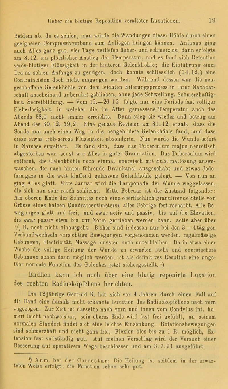 Beidem ab, da es schien, man würde die Wandungen dieser Höhle durch einen geeigneten Compressivverband zum Anliegen bringen können. Anfangs ging auch Alles ganz gut, vier Tage verliefen fieber- und schmerzlos, dann erfolgte am 8.12. ein plötzlicher Anstieg der Temperatur, und es fand sich Retention serös-blutiger Flüssigkeit in der hinteren Gelenkhöhle; die Einführung eines Drains schien Anfangs zu genügen, doch konnte schliesslich (14.12.) eine Contraincision doch nicht umgangen werden. Während dessen war die neu- geschaffene Gelenkhöhle von dem leichten Eiterungsprocess in ihrer Nachbar- schaft anscheinend unberührt geblieben, ohne jede Schwellung, Schmerzhaftig- keit, Secretbildung. — Vom 15.—26. 12. folgte nun eine Periode fast völliger Fieberlosigkeit, in welcher die im After gemessene Temperatur auch des Abends 38,0 nicht immer erreichte. Dann stieg sie wieder und betrug am Abend des 30.12. 39,2. Eine genaue Revision am 31.12. ergab, dass die Sonde nun auch einen Weg in die neugebildete Gelenkhöhle fand, und dass diese etwas trüb-seröse Flüssigkeit absonderte. Nun wurde die Wunde sofort in Narcose erweitert. Es fand sich, dass das Tuberculum majus necrotisch abgestorben war, sonst war Alles in guter Granulation. Das Tuberculum wird entfernt, die Gelenkhöhle noch einmal energisch mit Sublimatlösung ausge- waschen, der nach hinten führende Drainkanal ausgeschabt und etwas Jodo- formgaze in die weit klaffend gelassene Gelenkhöhle gelegt. — Von nun an ging Alles glatt. Mitte Januar wird die Tamponade der Wunde weggelassen, die sich nun sehr rasch schliesst. Mitte Februar ist der Zustand folgender: Am oberen Ende des Schnittes noch eine oberflächlich granulirende Stelle von Grösse eines halben Quadratcentimeters; alles Uebrige fest vernarbt. Alle Be- wegungen glatt und frei, und zwar activ und passiv, bis auf die Elevation, die zwar passiv etwa bis zur Norm getrieben werden kann, activ aber über '/2 R. noch nicht hinausgeht. Bisher sind indessen nur bei den 3—4tägigen Verbandwechseln vorsichtige Bewegungen vorgenommen werden, regelmässige Uebungen, Electricität, Massage mussten noch unterbleiben. Da in etwa einer Woche die völlige Heilung der Wunde zu erwarten steht und energischere Uebungen schon dann möglich werden, ist als'definitives Resultat eine unge- fähr normale Function des Gelenkes jetzt sichergestellt. ') Endlich kann ich noch über eine blutig reponirte Luxation des rechten Radiusköpfchens berichten. Die 12jährige Gertrud K. hat sich vor 4 Jahren durch einen Fall auf die Hand eine damals nicht erkannte Luxation des Radiusköpfchens nach vorn zugezogen. Zur Zeit ist dasselbe nach vorn und innen vom Condylus int. hu- meri leicht nachweisbar, sein oberes Ende wird fast frei gefühlt, an seinem normalen Standort findet sich eine leichte Einsenkung. Rotationsbewegungen sind schmerzhaft und nicht ganz frei, Flexion blos bis zu 1 R. möglich, Ex- tension fast vollständig gut. Auf meinen Vorschlag wird der Versuch einer Besserung auf operativem Wege beschlossen und am 3.7.91 ausgeführt. ') Anm. bei der Correctur: Die Heilung ist seitdem in der erwar- teten Weise erfolgt; die Function schon sehr gut.