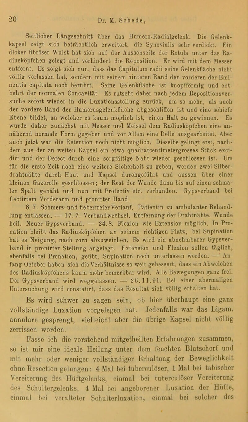 Seitlicher Längsschnitt über das Humero-Radialgelenk. Die Gelenk- kapsel zeigt sich beträchtlich erweitert, die Synovialis sehr verdickt. Ein dicker fibröser Wulst hat sich auf der Aussenseite der Rotula unter das Ra- diusköpfchen gelegt und verhindert die Reposition. Er wird mit dem Messer entfernt. Es zeigt sich nun, dass das Capitulum radii seine Gelenkfläche nicht völlig verlassen hat, sondern mit seinem hinteren Rand den vorderen der Emi- nentia capitata noch berührt. Seine Gelenkfläche ist knopfförmig und ent- behrt der normalen Concavität. Es rutscht daher nach jedem Repositionsver- suche sofort wieder in die Luxationsstellung zurück, um so mehr, als auch der vordere Rand der Humerusgelenkfläche abgeschliffen ist und eine schiefe Ebene bildet, an welcher es kaum möglich ist, einen Halt zu gewinnen. Es wurde daher zunächst mit Messer und Meissei dem Radiusköpfchen eine an- nähernd normale Form gegeben und vor Allem eine Delle ausgearbeitet. Aber auch jetzt war die Retention noch nicht möglich. Dieselbe gelingt erst, nach- dem aus der zu weiten Kapsel ein etwa quadratcentimetergrosses Stück exci- dirt und der Defect durch eine sorgfältige Naht wieder geschlossen ist. Um für die erste Zeit noch eine weitere Sicherheit zu geben, werden zwei Silber- drahtnähte durch Haut und Kapsel durchgeführt und aussen über einer kleinen Gazerolle geschlossen; der Rest der Wunde dann bis auf einen schma- len Spalt genäht und nun mit Protectiv etc. verbunden. Gypsverband bei flectirtem Vorderarm und pronirter Hand. 8.7. Schmerz-und fieberfreier Verlauf. Patientin zu ambulanter Behand- lung entlassen. — 17.7. Verbandwechsel. Entfernung der Drahtnähte. Wunde heil. Neuer Gypsverband. — 24.8. Flexion wie Extension möglich. In Pro- nation bleibt das Radiusköpfchen an seinem richtigen Platz, bei Supination hat es Neigung, nach vorn abzuweichen. Es wird ein abnehmbarer Gypsver- band in pronirter Stellung angelegt. Extonsion und Flexion sollen täglich, ebenfalls bei Pronation, geübt, Supination noch unterlassen werden. — An- fang October haben sich die Verhältnisse so weit gebessert, dass ein Abweichen des Radiusköpfchens kaum mehr bemerkbar wird. Alle Bewegungen ganz frei. Der Gypsverband wird weggelassen. — 26.11.91. Bei einer abermaligen Untersuchung wird constatirt, dass das Resultat sich völlig erhalten hat. Es wird schwer zu sagen sein, ob hier überhaupt eine ganz vollständige Luxation Vorgelegen hat. Jedenfalls war das Ligam. annulare gesprengt, vielleicht aber die übrige Kapsel nicht völlig zerrissen worden. Fasse ich die vorstehend mitgetheilten Erfahrungen zusammen, so ist mir eine ideale Heilung unter dem feuchten Blutschorf und mit mehr oder weniger vollständiger Erhaltung der Beweglichkeit ohne Resection gelungen: 4 Mal bei tuberculöser, 1 Mal bei tabischer Vereiterung des Hüftgelenks, einmal bei tuberculöser Vereiterung des Schultergelcnks, 4 Mal bei angeborener Luxation der Hüfte, einmal bei veralteter Schulterluxation, einmal bei solcher des