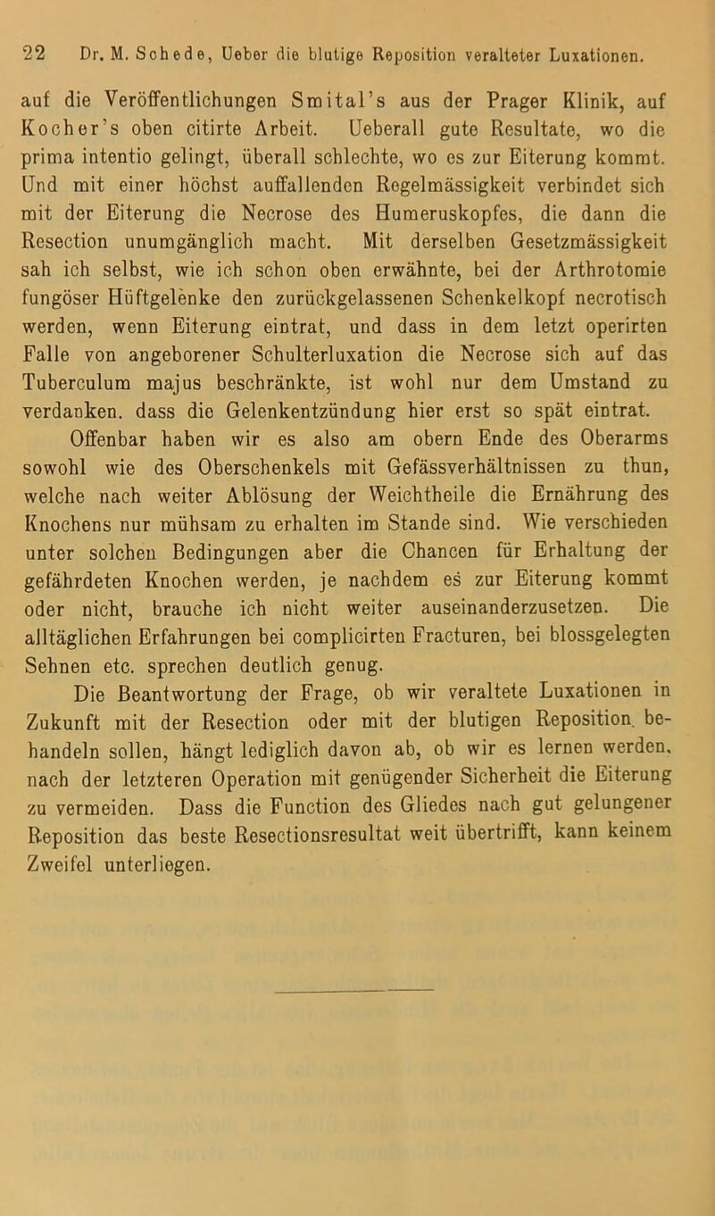auf die Veröffentlichungen Smital’s aus der Prager Klinik, auf Kocher’s oben citirte Arbeit. Ueberall gute Resultate, wo die prima intentio gelingt, überall schlechte, wo es zur Eiterung kommt. Und mit einer höchst auffallenden Regelmässigkeit verbindet sich mit der Eiterung die Necrose des Humeruskopfes, die dann die Resection unumgänglich macht. Mit derselben Gesetzmässigkeit sah ich selbst, wie ich schon oben erwähnte, bei der Arthrotomie fungöser Hüftgelenke den zurückgelassenen Schenkelkopf necrotisch werden, wenn Eiterung eintrat, und dass in dem letzt operirten Falle von angeborener Schulterluxation die Necrose sich auf das Tuberculum majus beschränkte, ist wohl nur dem Umstand zu verdanken, dass die Gelenkentzündung hier erst so spät eintrat. Offenbar haben wir es also am obern Ende des Oberarms sowohl wie des Oberschenkels mit Gefässverhältnissen zu thun, welche nach weiter Ablösung der Weichtheile die Ernährung des Knochens nur mühsam zu erhalten im Stande sind. Wie verschieden unter solchen Bedingungen aber die Chancen für Erhaltung der gefährdeten Knochen werden, je nachdem es zur Eiterung kommt oder nicht, brauche ich nicht weiter auseinanderzusetzen. Die alltäglichen Erfahrungen bei complicirten Fracturen, bei blossgelegten Sehnen etc. sprechen deutlich genug. Die Beantwortung der Frage, ob wir veraltete Luxationen in Zukunft mit der Resection oder mit der blutigen Reposition, be- handeln sollen, hängt lediglich davon ab, ob wir es lernen werden, nach der letzteren Operation mit genügender Sicherheit die Eiterung zu vermeiden. Dass die Function des Gliedes nach gut gelungener Reposition das beste Resectionsresultat weit übertrifft, kann keinem Zweifel unterliegen.
