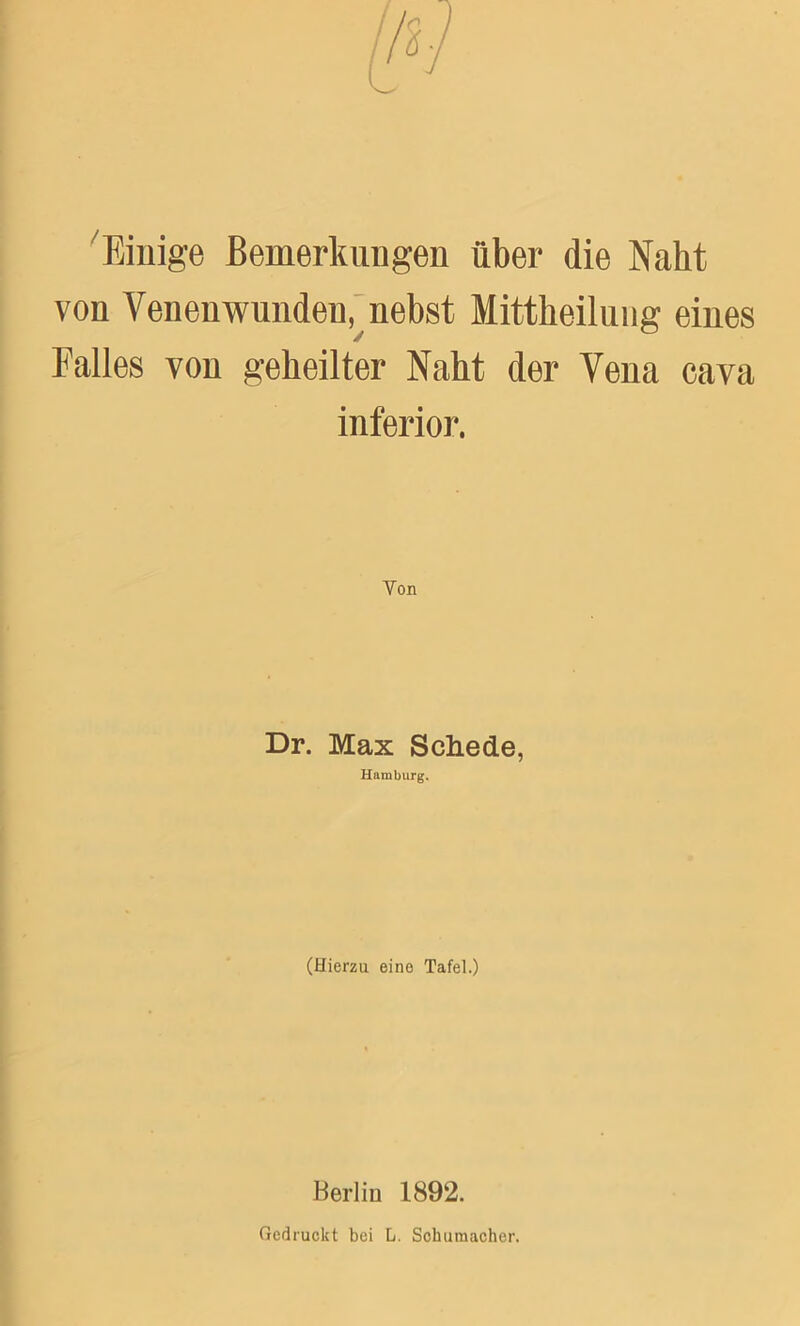 Einige Bemerkungen über die Nabt von Venenwunden, nebst Mittheilung eines Falles von geheilter Naht der Vena cava inferior. . Von Dr. Max Schede, Hamburg. (Hierzu eino Tafel.) Berlin 1892. Gedruckt bei L. Schumacher.